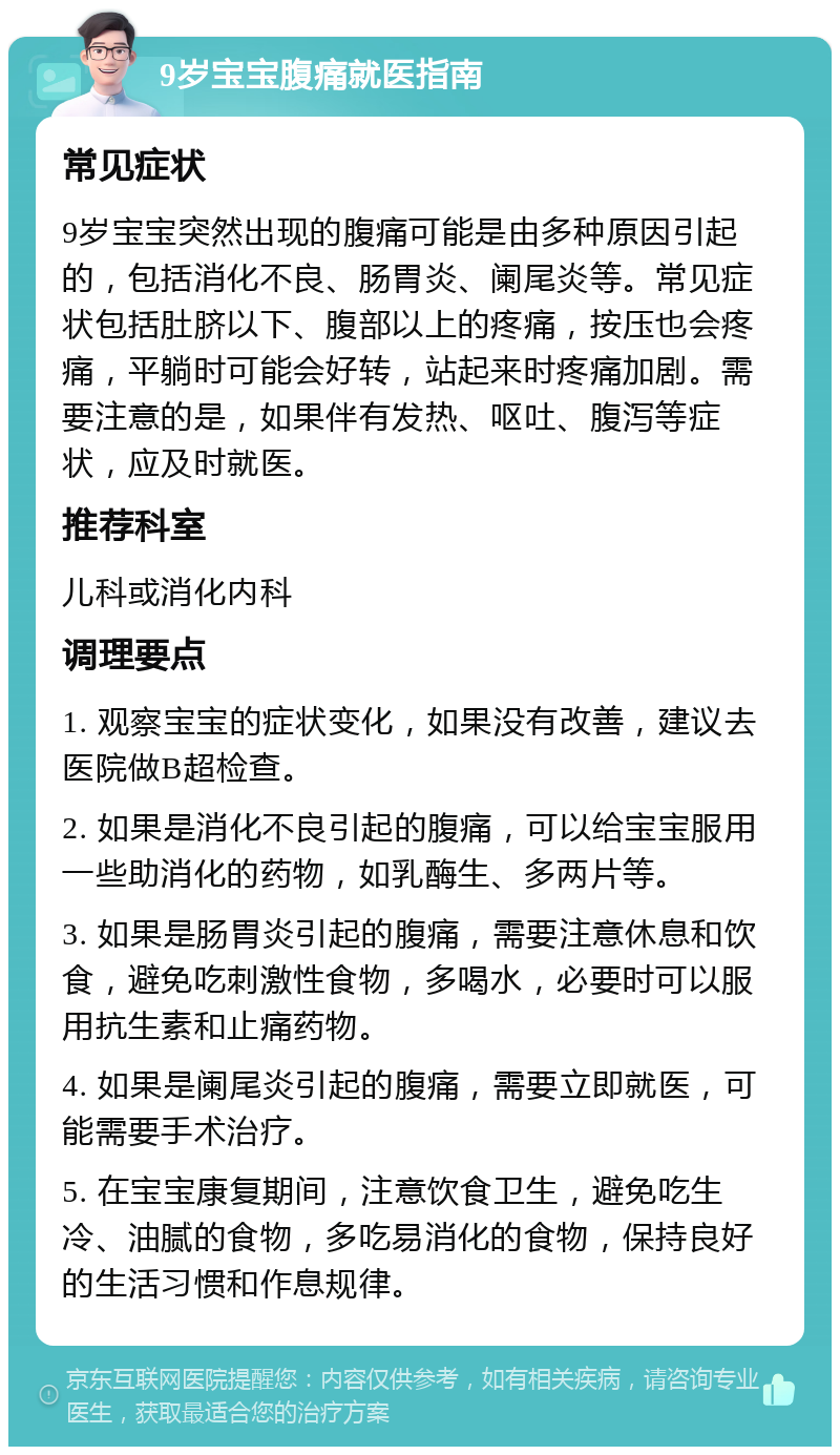 9岁宝宝腹痛就医指南 常见症状 9岁宝宝突然出现的腹痛可能是由多种原因引起的，包括消化不良、肠胃炎、阑尾炎等。常见症状包括肚脐以下、腹部以上的疼痛，按压也会疼痛，平躺时可能会好转，站起来时疼痛加剧。需要注意的是，如果伴有发热、呕吐、腹泻等症状，应及时就医。 推荐科室 儿科或消化内科 调理要点 1. 观察宝宝的症状变化，如果没有改善，建议去医院做B超检查。 2. 如果是消化不良引起的腹痛，可以给宝宝服用一些助消化的药物，如乳酶生、多两片等。 3. 如果是肠胃炎引起的腹痛，需要注意休息和饮食，避免吃刺激性食物，多喝水，必要时可以服用抗生素和止痛药物。 4. 如果是阑尾炎引起的腹痛，需要立即就医，可能需要手术治疗。 5. 在宝宝康复期间，注意饮食卫生，避免吃生冷、油腻的食物，多吃易消化的食物，保持良好的生活习惯和作息规律。