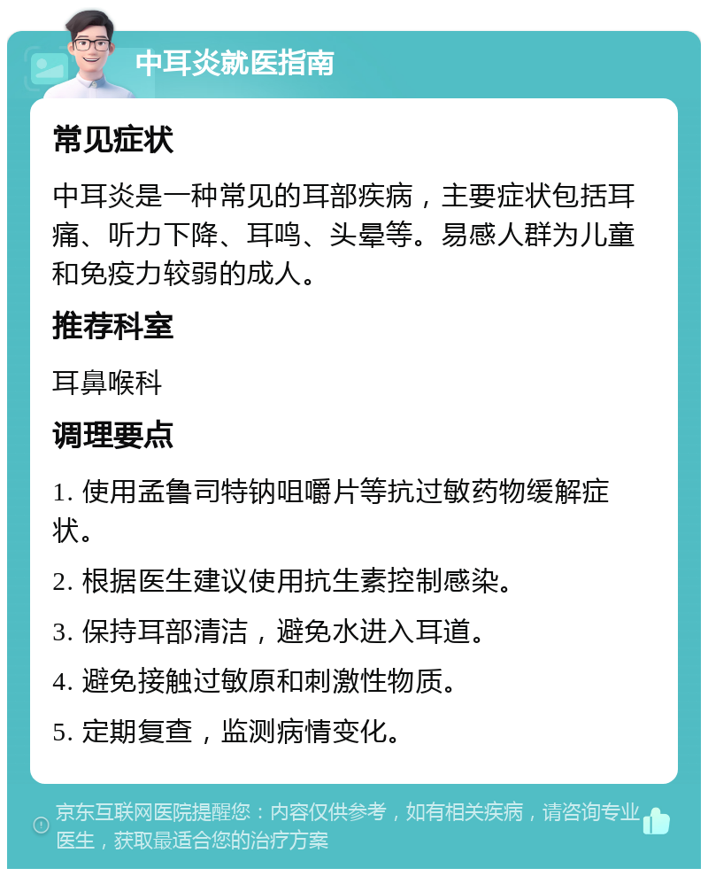 中耳炎就医指南 常见症状 中耳炎是一种常见的耳部疾病，主要症状包括耳痛、听力下降、耳鸣、头晕等。易感人群为儿童和免疫力较弱的成人。 推荐科室 耳鼻喉科 调理要点 1. 使用孟鲁司特钠咀嚼片等抗过敏药物缓解症状。 2. 根据医生建议使用抗生素控制感染。 3. 保持耳部清洁，避免水进入耳道。 4. 避免接触过敏原和刺激性物质。 5. 定期复查，监测病情变化。