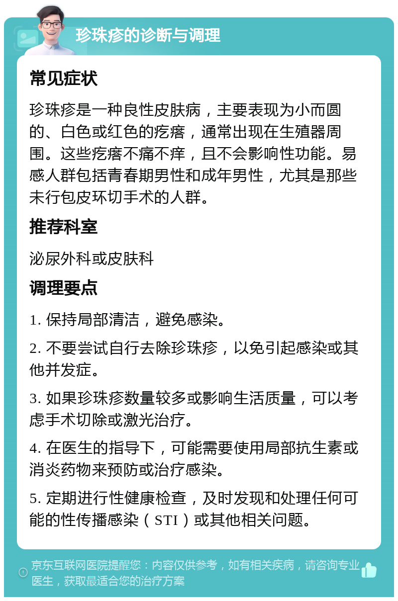 珍珠疹的诊断与调理 常见症状 珍珠疹是一种良性皮肤病，主要表现为小而圆的、白色或红色的疙瘩，通常出现在生殖器周围。这些疙瘩不痛不痒，且不会影响性功能。易感人群包括青春期男性和成年男性，尤其是那些未行包皮环切手术的人群。 推荐科室 泌尿外科或皮肤科 调理要点 1. 保持局部清洁，避免感染。 2. 不要尝试自行去除珍珠疹，以免引起感染或其他并发症。 3. 如果珍珠疹数量较多或影响生活质量，可以考虑手术切除或激光治疗。 4. 在医生的指导下，可能需要使用局部抗生素或消炎药物来预防或治疗感染。 5. 定期进行性健康检查，及时发现和处理任何可能的性传播感染（STI）或其他相关问题。