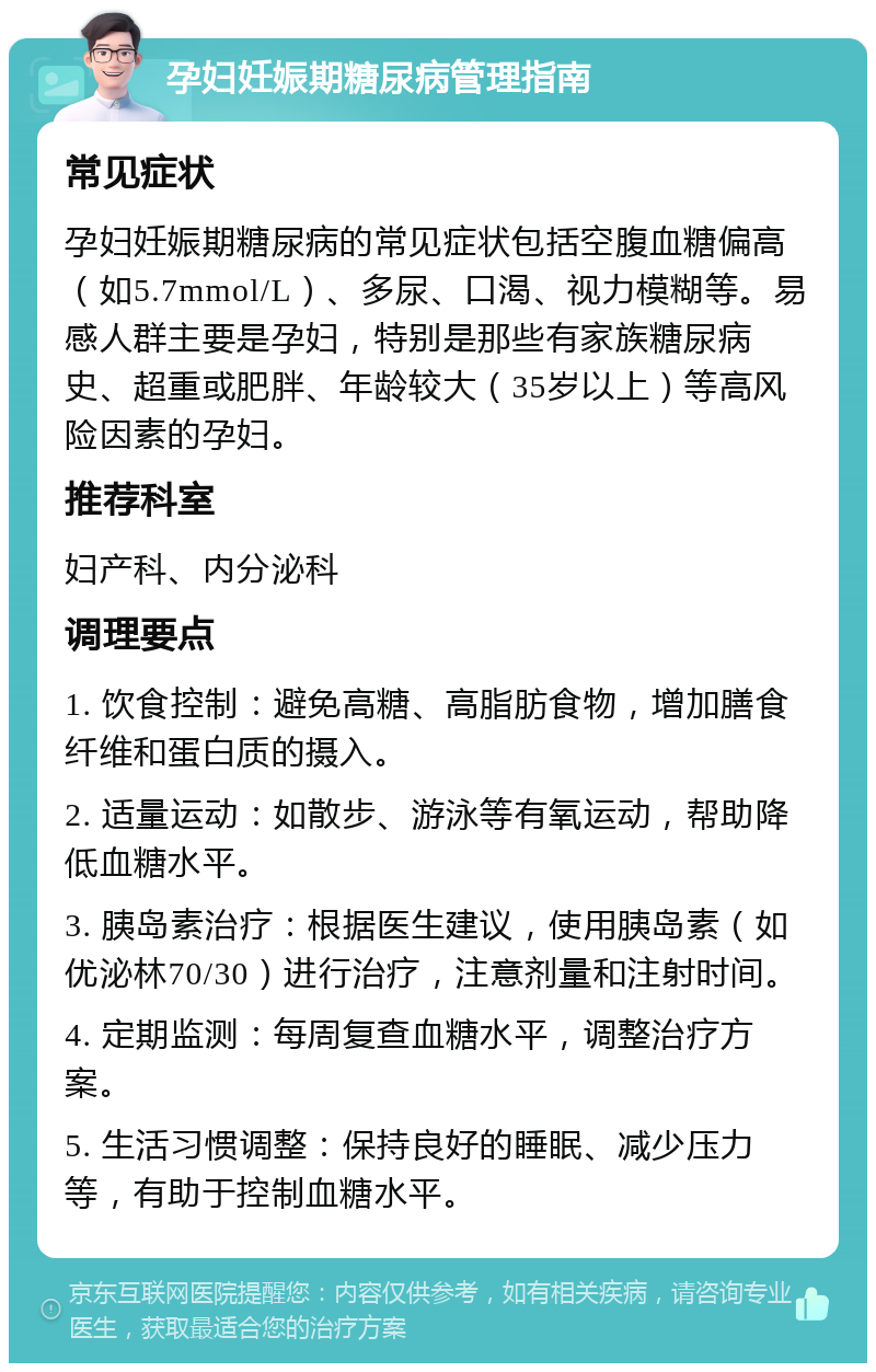 孕妇妊娠期糖尿病管理指南 常见症状 孕妇妊娠期糖尿病的常见症状包括空腹血糖偏高（如5.7mmol/L）、多尿、口渴、视力模糊等。易感人群主要是孕妇，特别是那些有家族糖尿病史、超重或肥胖、年龄较大（35岁以上）等高风险因素的孕妇。 推荐科室 妇产科、内分泌科 调理要点 1. 饮食控制：避免高糖、高脂肪食物，增加膳食纤维和蛋白质的摄入。 2. 适量运动：如散步、游泳等有氧运动，帮助降低血糖水平。 3. 胰岛素治疗：根据医生建议，使用胰岛素（如优泌林70/30）进行治疗，注意剂量和注射时间。 4. 定期监测：每周复查血糖水平，调整治疗方案。 5. 生活习惯调整：保持良好的睡眠、减少压力等，有助于控制血糖水平。