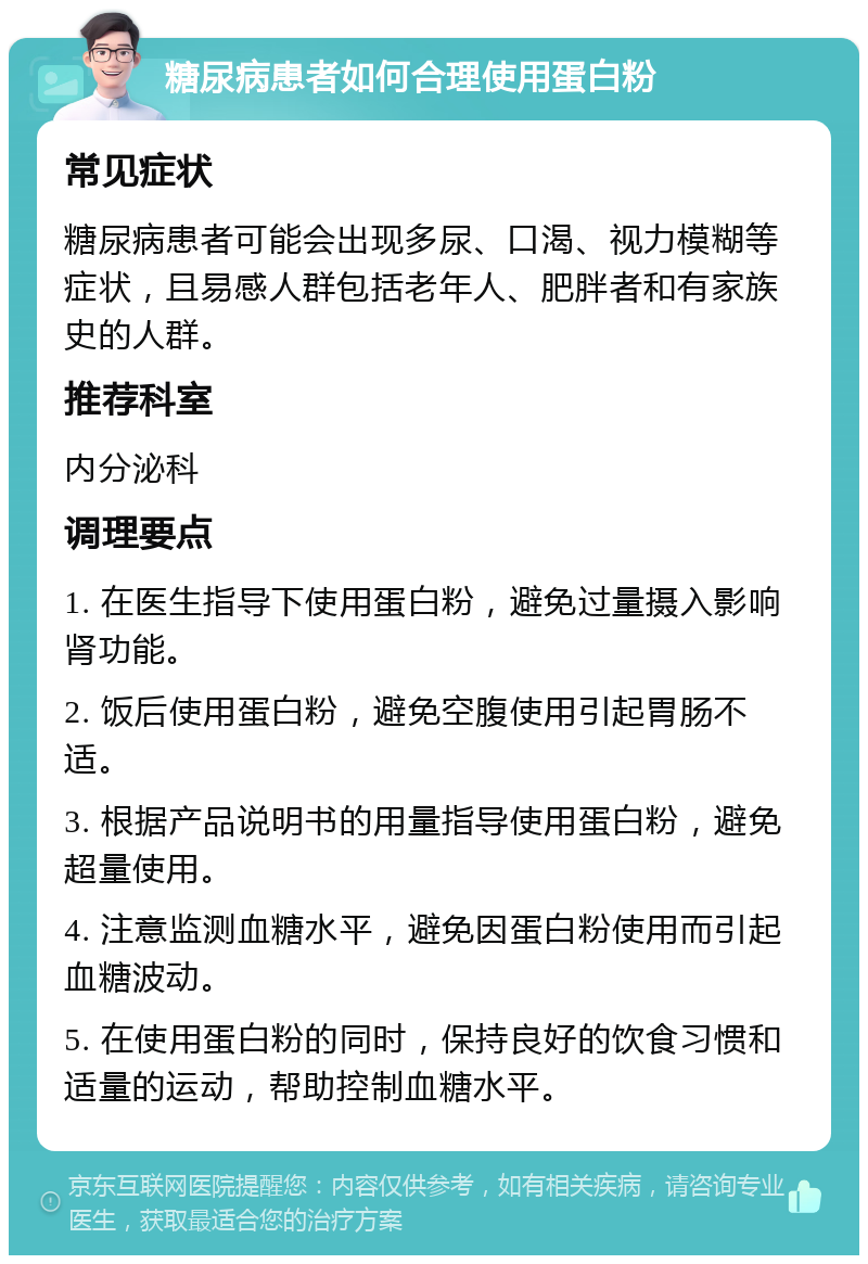 糖尿病患者如何合理使用蛋白粉 常见症状 糖尿病患者可能会出现多尿、口渴、视力模糊等症状，且易感人群包括老年人、肥胖者和有家族史的人群。 推荐科室 内分泌科 调理要点 1. 在医生指导下使用蛋白粉，避免过量摄入影响肾功能。 2. 饭后使用蛋白粉，避免空腹使用引起胃肠不适。 3. 根据产品说明书的用量指导使用蛋白粉，避免超量使用。 4. 注意监测血糖水平，避免因蛋白粉使用而引起血糖波动。 5. 在使用蛋白粉的同时，保持良好的饮食习惯和适量的运动，帮助控制血糖水平。