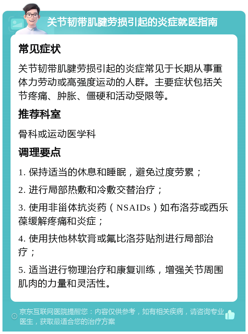 关节韧带肌腱劳损引起的炎症就医指南 常见症状 关节韧带肌腱劳损引起的炎症常见于长期从事重体力劳动或高强度运动的人群。主要症状包括关节疼痛、肿胀、僵硬和活动受限等。 推荐科室 骨科或运动医学科 调理要点 1. 保持适当的休息和睡眠，避免过度劳累； 2. 进行局部热敷和冷敷交替治疗； 3. 使用非甾体抗炎药（NSAIDs）如布洛芬或西乐葆缓解疼痛和炎症； 4. 使用扶他林软膏或氟比洛芬贴剂进行局部治疗； 5. 适当进行物理治疗和康复训练，增强关节周围肌肉的力量和灵活性。