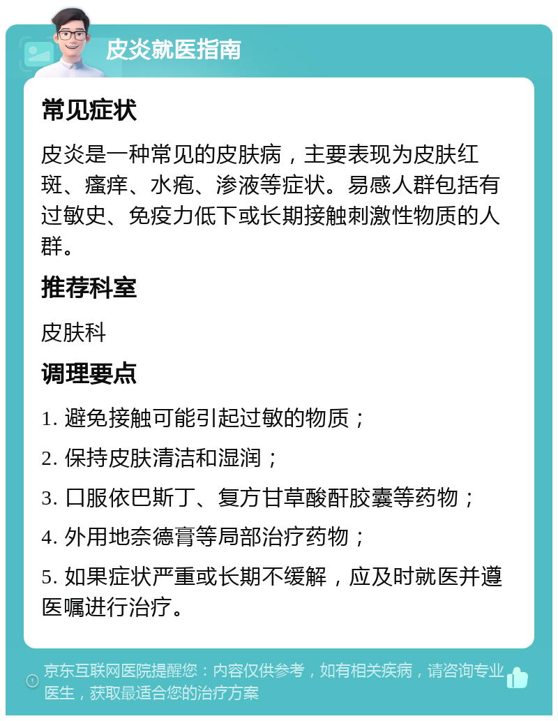 皮炎就医指南 常见症状 皮炎是一种常见的皮肤病，主要表现为皮肤红斑、瘙痒、水疱、渗液等症状。易感人群包括有过敏史、免疫力低下或长期接触刺激性物质的人群。 推荐科室 皮肤科 调理要点 1. 避免接触可能引起过敏的物质； 2. 保持皮肤清洁和湿润； 3. 口服依巴斯丁、复方甘草酸酐胶囊等药物； 4. 外用地奈德膏等局部治疗药物； 5. 如果症状严重或长期不缓解，应及时就医并遵医嘱进行治疗。