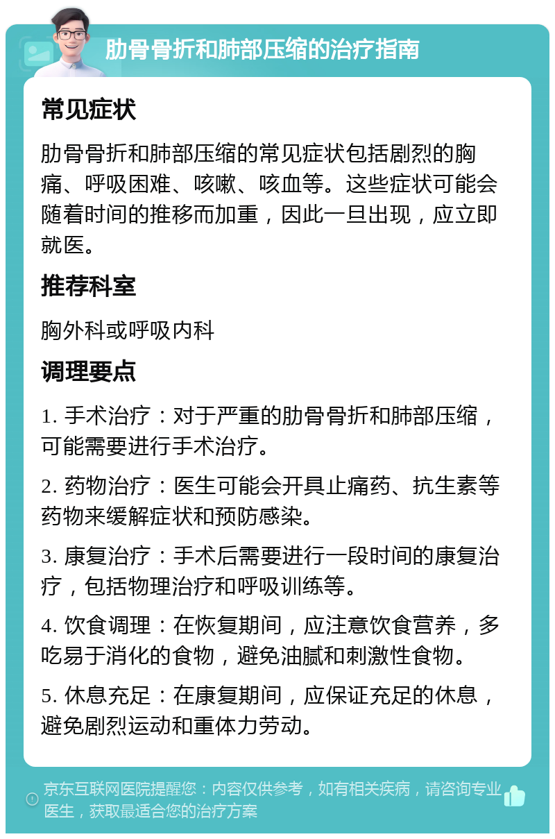 肋骨骨折和肺部压缩的治疗指南 常见症状 肋骨骨折和肺部压缩的常见症状包括剧烈的胸痛、呼吸困难、咳嗽、咳血等。这些症状可能会随着时间的推移而加重，因此一旦出现，应立即就医。 推荐科室 胸外科或呼吸内科 调理要点 1. 手术治疗：对于严重的肋骨骨折和肺部压缩，可能需要进行手术治疗。 2. 药物治疗：医生可能会开具止痛药、抗生素等药物来缓解症状和预防感染。 3. 康复治疗：手术后需要进行一段时间的康复治疗，包括物理治疗和呼吸训练等。 4. 饮食调理：在恢复期间，应注意饮食营养，多吃易于消化的食物，避免油腻和刺激性食物。 5. 休息充足：在康复期间，应保证充足的休息，避免剧烈运动和重体力劳动。