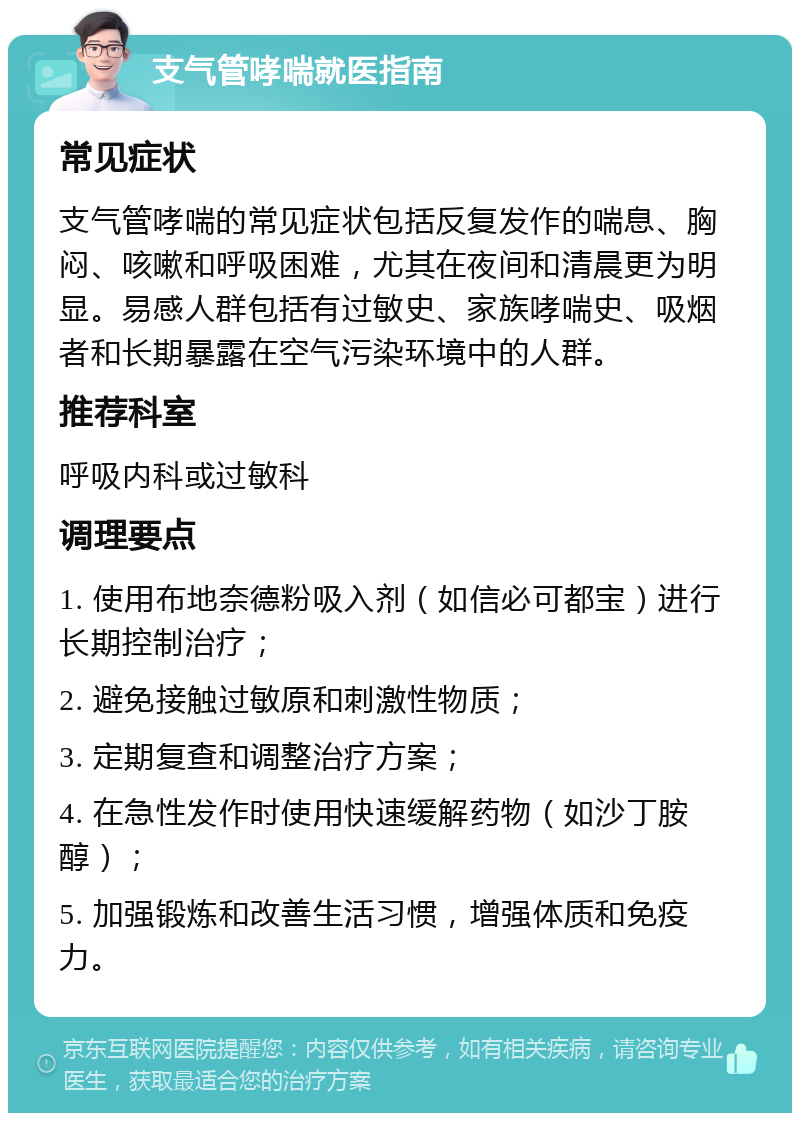 支气管哮喘就医指南 常见症状 支气管哮喘的常见症状包括反复发作的喘息、胸闷、咳嗽和呼吸困难，尤其在夜间和清晨更为明显。易感人群包括有过敏史、家族哮喘史、吸烟者和长期暴露在空气污染环境中的人群。 推荐科室 呼吸内科或过敏科 调理要点 1. 使用布地奈德粉吸入剂（如信必可都宝）进行长期控制治疗； 2. 避免接触过敏原和刺激性物质； 3. 定期复查和调整治疗方案； 4. 在急性发作时使用快速缓解药物（如沙丁胺醇）； 5. 加强锻炼和改善生活习惯，增强体质和免疫力。