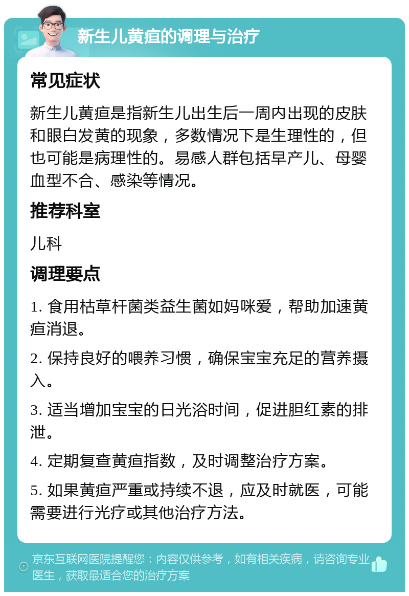 新生儿黄疸的调理与治疗 常见症状 新生儿黄疸是指新生儿出生后一周内出现的皮肤和眼白发黄的现象，多数情况下是生理性的，但也可能是病理性的。易感人群包括早产儿、母婴血型不合、感染等情况。 推荐科室 儿科 调理要点 1. 食用枯草杆菌类益生菌如妈咪爱，帮助加速黄疸消退。 2. 保持良好的喂养习惯，确保宝宝充足的营养摄入。 3. 适当增加宝宝的日光浴时间，促进胆红素的排泄。 4. 定期复查黄疸指数，及时调整治疗方案。 5. 如果黄疸严重或持续不退，应及时就医，可能需要进行光疗或其他治疗方法。