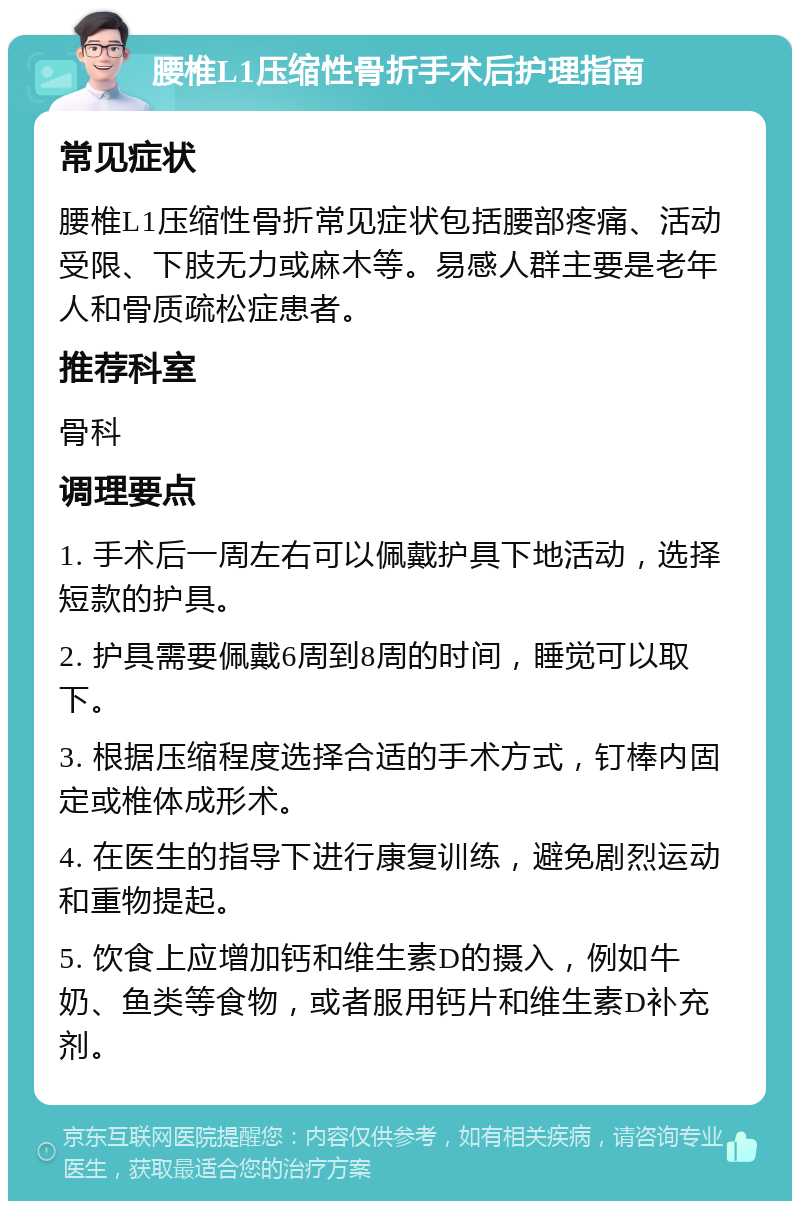 腰椎L1压缩性骨折手术后护理指南 常见症状 腰椎L1压缩性骨折常见症状包括腰部疼痛、活动受限、下肢无力或麻木等。易感人群主要是老年人和骨质疏松症患者。 推荐科室 骨科 调理要点 1. 手术后一周左右可以佩戴护具下地活动，选择短款的护具。 2. 护具需要佩戴6周到8周的时间，睡觉可以取下。 3. 根据压缩程度选择合适的手术方式，钉棒内固定或椎体成形术。 4. 在医生的指导下进行康复训练，避免剧烈运动和重物提起。 5. 饮食上应增加钙和维生素D的摄入，例如牛奶、鱼类等食物，或者服用钙片和维生素D补充剂。