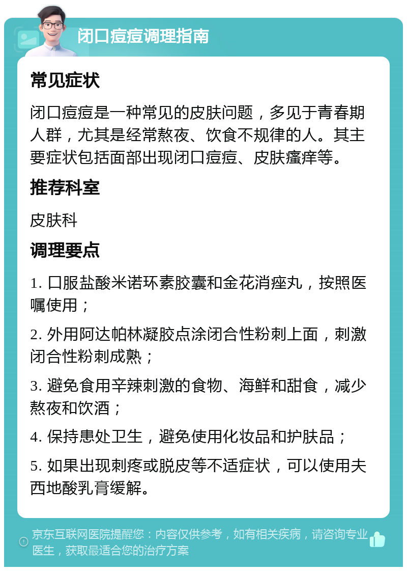 闭口痘痘调理指南 常见症状 闭口痘痘是一种常见的皮肤问题，多见于青春期人群，尤其是经常熬夜、饮食不规律的人。其主要症状包括面部出现闭口痘痘、皮肤瘙痒等。 推荐科室 皮肤科 调理要点 1. 口服盐酸米诺环素胶囊和金花消痤丸，按照医嘱使用； 2. 外用阿达帕林凝胶点涂闭合性粉刺上面，刺激闭合性粉刺成熟； 3. 避免食用辛辣刺激的食物、海鲜和甜食，减少熬夜和饮酒； 4. 保持患处卫生，避免使用化妆品和护肤品； 5. 如果出现刺疼或脱皮等不适症状，可以使用夫西地酸乳膏缓解。