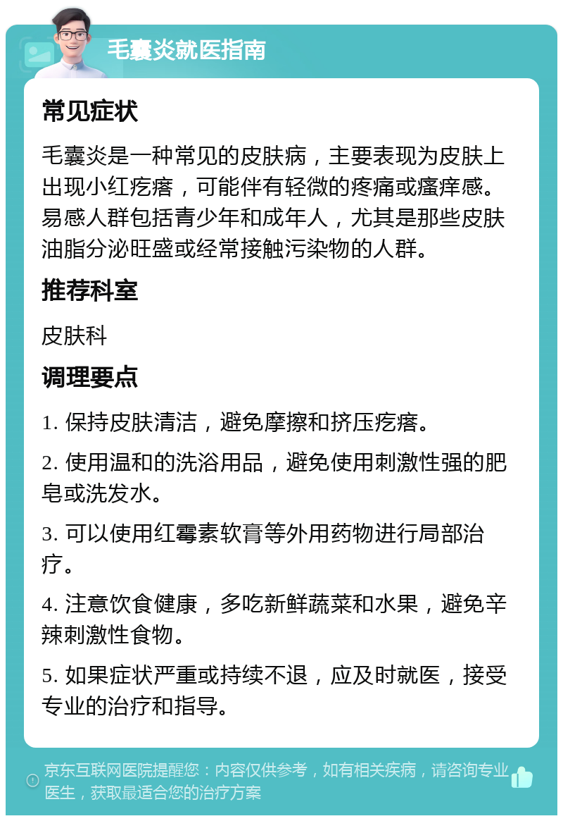 毛囊炎就医指南 常见症状 毛囊炎是一种常见的皮肤病，主要表现为皮肤上出现小红疙瘩，可能伴有轻微的疼痛或瘙痒感。易感人群包括青少年和成年人，尤其是那些皮肤油脂分泌旺盛或经常接触污染物的人群。 推荐科室 皮肤科 调理要点 1. 保持皮肤清洁，避免摩擦和挤压疙瘩。 2. 使用温和的洗浴用品，避免使用刺激性强的肥皂或洗发水。 3. 可以使用红霉素软膏等外用药物进行局部治疗。 4. 注意饮食健康，多吃新鲜蔬菜和水果，避免辛辣刺激性食物。 5. 如果症状严重或持续不退，应及时就医，接受专业的治疗和指导。