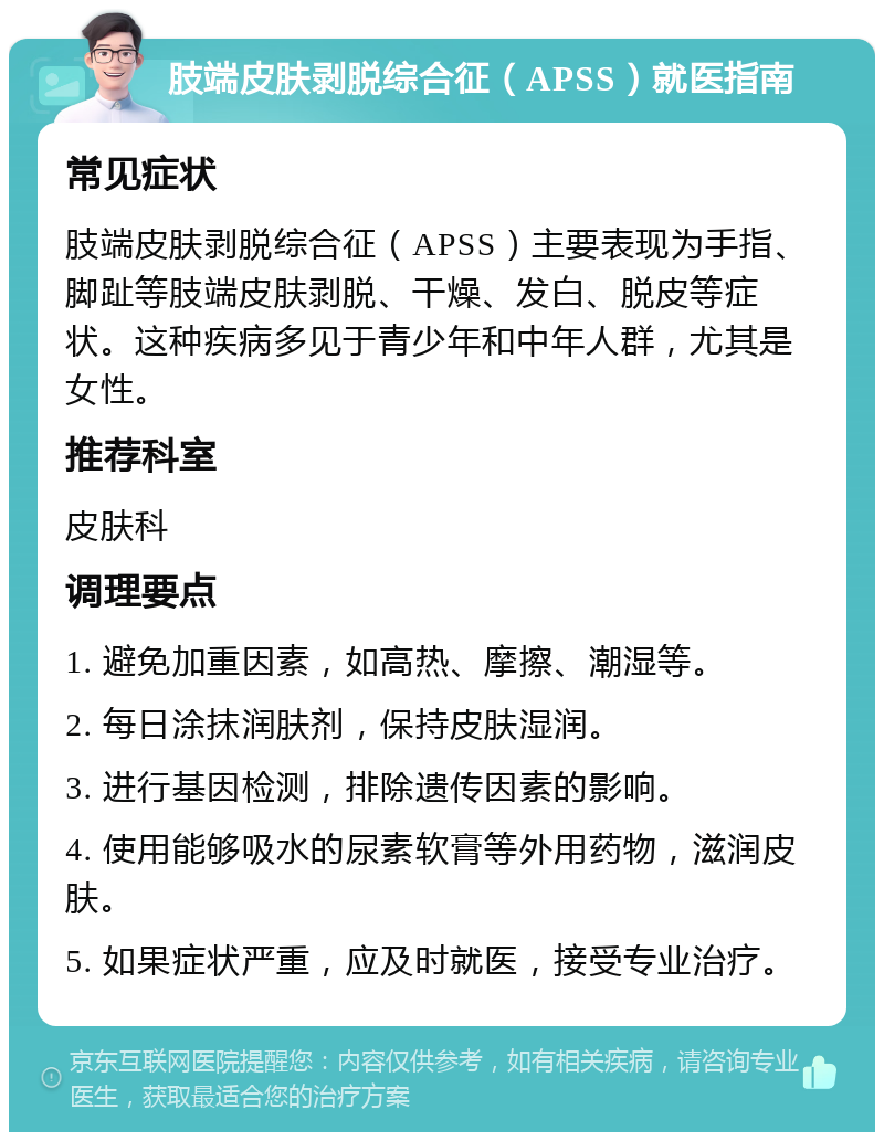 肢端皮肤剥脱综合征（APSS）就医指南 常见症状 肢端皮肤剥脱综合征（APSS）主要表现为手指、脚趾等肢端皮肤剥脱、干燥、发白、脱皮等症状。这种疾病多见于青少年和中年人群，尤其是女性。 推荐科室 皮肤科 调理要点 1. 避免加重因素，如高热、摩擦、潮湿等。 2. 每日涂抹润肤剂，保持皮肤湿润。 3. 进行基因检测，排除遗传因素的影响。 4. 使用能够吸水的尿素软膏等外用药物，滋润皮肤。 5. 如果症状严重，应及时就医，接受专业治疗。