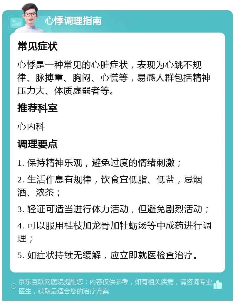 心悸调理指南 常见症状 心悸是一种常见的心脏症状，表现为心跳不规律、脉搏重、胸闷、心慌等，易感人群包括精神压力大、体质虚弱者等。 推荐科室 心内科 调理要点 1. 保持精神乐观，避免过度的情绪刺激； 2. 生活作息有规律，饮食宜低脂、低盐，忌烟酒、浓茶； 3. 轻证可适当进行体力活动，但避免剧烈活动； 4. 可以服用桂枝加龙骨加牡蛎汤等中成药进行调理； 5. 如症状持续无缓解，应立即就医检查治疗。