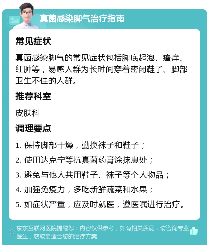 真菌感染脚气治疗指南 常见症状 真菌感染脚气的常见症状包括脚底起泡、瘙痒、红肿等，易感人群为长时间穿着密闭鞋子、脚部卫生不佳的人群。 推荐科室 皮肤科 调理要点 1. 保持脚部干燥，勤换袜子和鞋子； 2. 使用达克宁等抗真菌药膏涂抹患处； 3. 避免与他人共用鞋子、袜子等个人物品； 4. 加强免疫力，多吃新鲜蔬菜和水果； 5. 如症状严重，应及时就医，遵医嘱进行治疗。