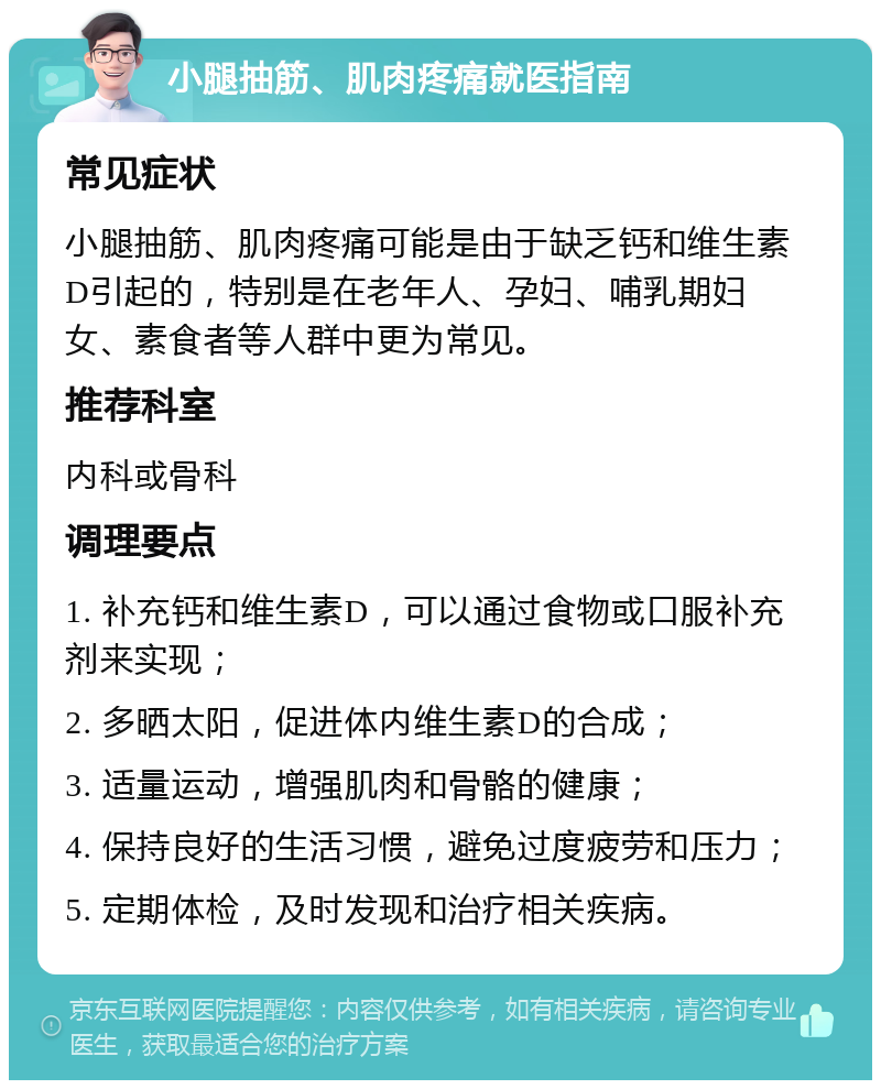 小腿抽筋、肌肉疼痛就医指南 常见症状 小腿抽筋、肌肉疼痛可能是由于缺乏钙和维生素D引起的，特别是在老年人、孕妇、哺乳期妇女、素食者等人群中更为常见。 推荐科室 内科或骨科 调理要点 1. 补充钙和维生素D，可以通过食物或口服补充剂来实现； 2. 多晒太阳，促进体内维生素D的合成； 3. 适量运动，增强肌肉和骨骼的健康； 4. 保持良好的生活习惯，避免过度疲劳和压力； 5. 定期体检，及时发现和治疗相关疾病。