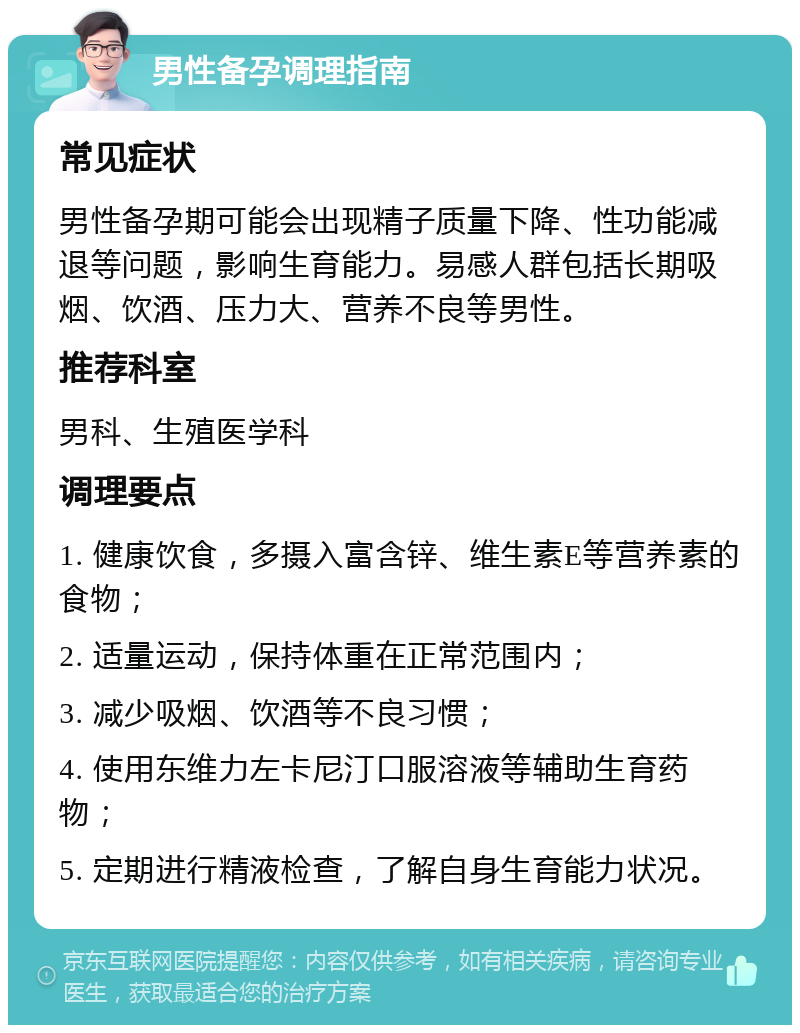 男性备孕调理指南 常见症状 男性备孕期可能会出现精子质量下降、性功能减退等问题，影响生育能力。易感人群包括长期吸烟、饮酒、压力大、营养不良等男性。 推荐科室 男科、生殖医学科 调理要点 1. 健康饮食，多摄入富含锌、维生素E等营养素的食物； 2. 适量运动，保持体重在正常范围内； 3. 减少吸烟、饮酒等不良习惯； 4. 使用东维力左卡尼汀口服溶液等辅助生育药物； 5. 定期进行精液检查，了解自身生育能力状况。