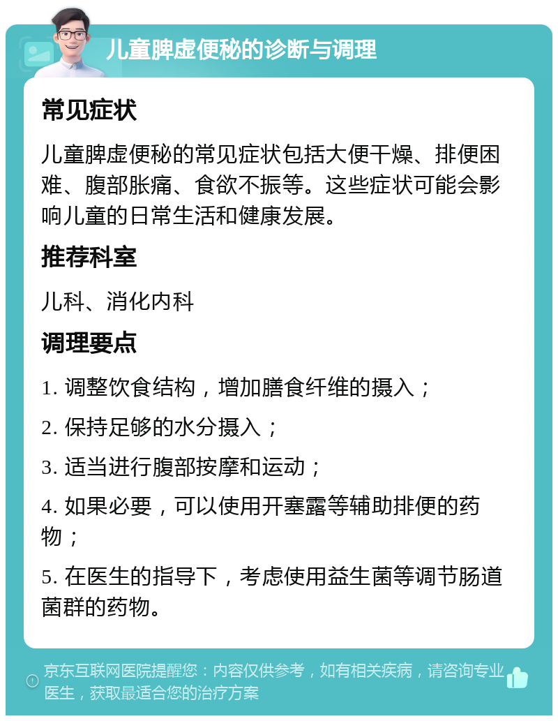 儿童脾虚便秘的诊断与调理 常见症状 儿童脾虚便秘的常见症状包括大便干燥、排便困难、腹部胀痛、食欲不振等。这些症状可能会影响儿童的日常生活和健康发展。 推荐科室 儿科、消化内科 调理要点 1. 调整饮食结构，增加膳食纤维的摄入； 2. 保持足够的水分摄入； 3. 适当进行腹部按摩和运动； 4. 如果必要，可以使用开塞露等辅助排便的药物； 5. 在医生的指导下，考虑使用益生菌等调节肠道菌群的药物。