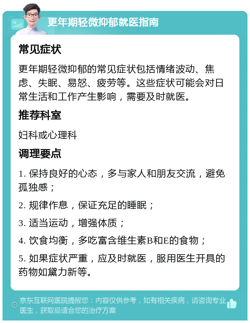 更年期轻微抑郁就医指南 常见症状 更年期轻微抑郁的常见症状包括情绪波动、焦虑、失眠、易怒、疲劳等。这些症状可能会对日常生活和工作产生影响，需要及时就医。 推荐科室 妇科或心理科 调理要点 1. 保持良好的心态，多与家人和朋友交流，避免孤独感； 2. 规律作息，保证充足的睡眠； 3. 适当运动，增强体质； 4. 饮食均衡，多吃富含维生素B和E的食物； 5. 如果症状严重，应及时就医，服用医生开具的药物如黛力新等。