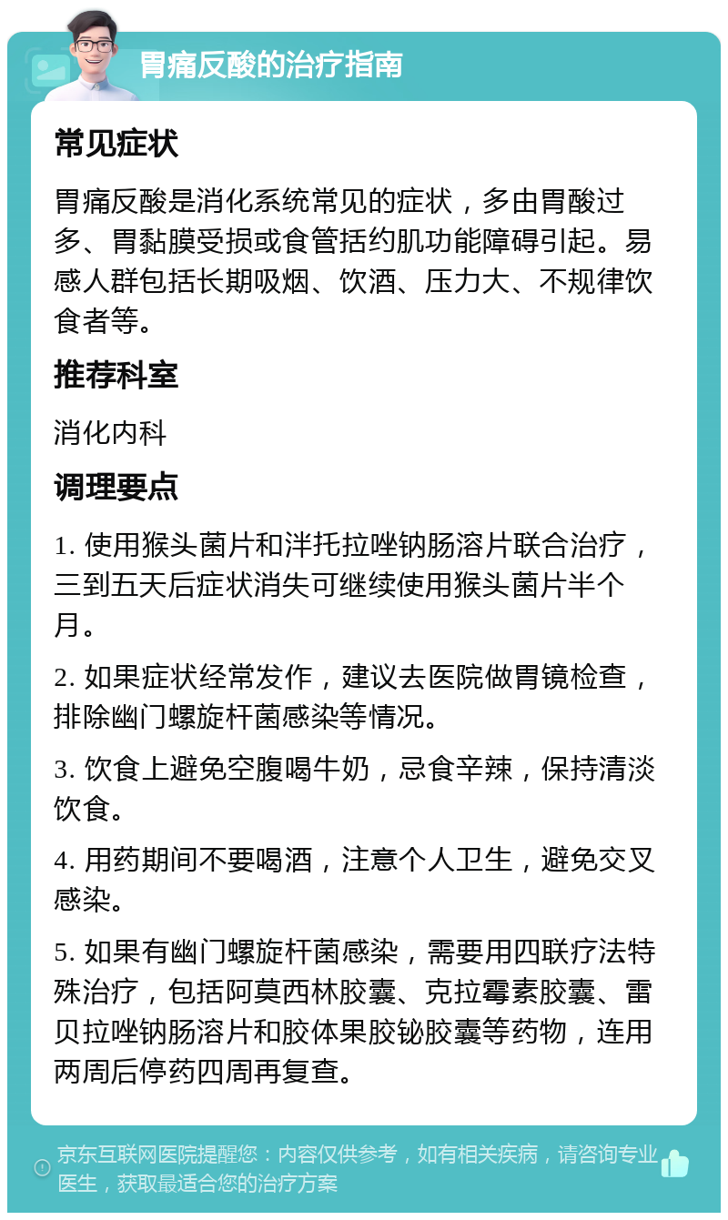 胃痛反酸的治疗指南 常见症状 胃痛反酸是消化系统常见的症状，多由胃酸过多、胃黏膜受损或食管括约肌功能障碍引起。易感人群包括长期吸烟、饮酒、压力大、不规律饮食者等。 推荐科室 消化内科 调理要点 1. 使用猴头菌片和泮托拉唑钠肠溶片联合治疗，三到五天后症状消失可继续使用猴头菌片半个月。 2. 如果症状经常发作，建议去医院做胃镜检查，排除幽门螺旋杆菌感染等情况。 3. 饮食上避免空腹喝牛奶，忌食辛辣，保持清淡饮食。 4. 用药期间不要喝酒，注意个人卫生，避免交叉感染。 5. 如果有幽门螺旋杆菌感染，需要用四联疗法特殊治疗，包括阿莫西林胶囊、克拉霉素胶囊、雷贝拉唑钠肠溶片和胶体果胶铋胶囊等药物，连用两周后停药四周再复查。