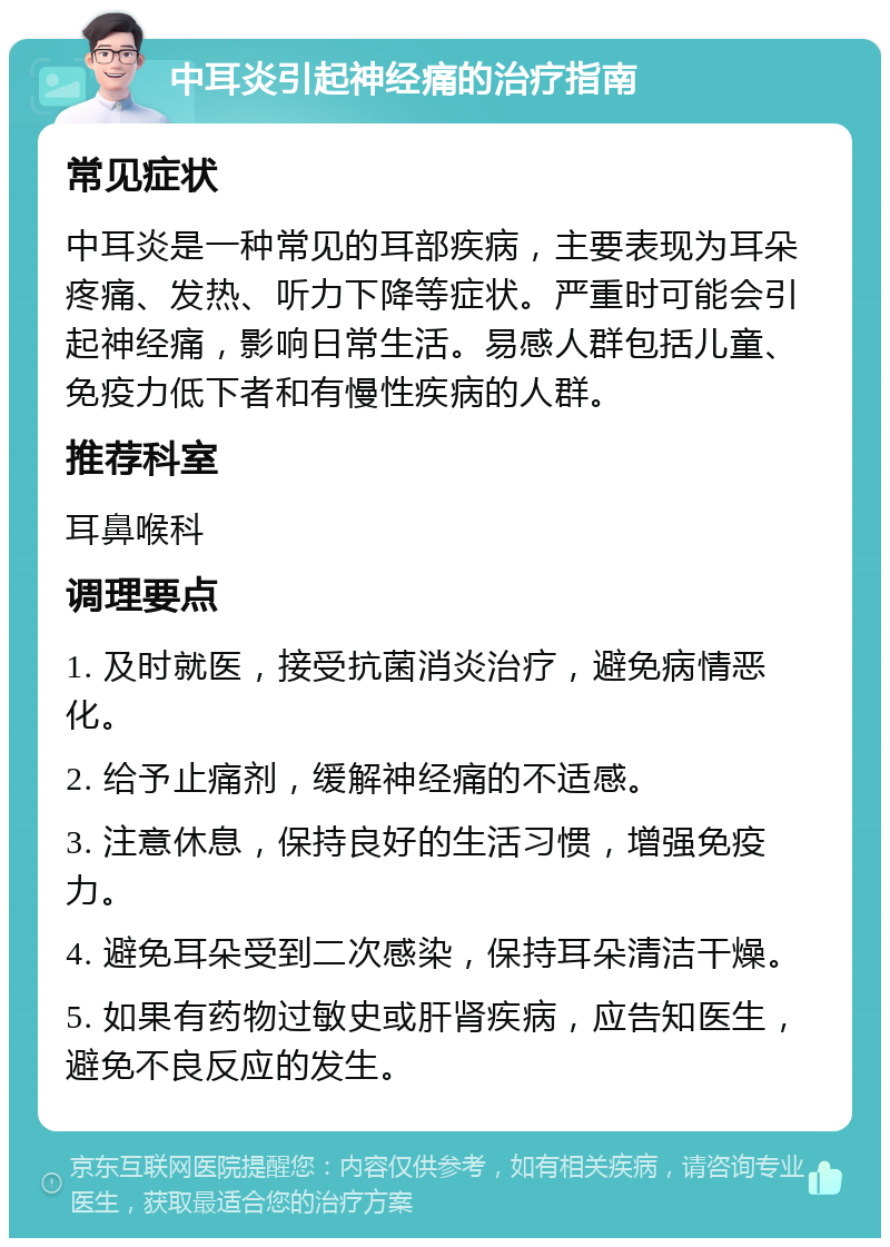 中耳炎引起神经痛的治疗指南 常见症状 中耳炎是一种常见的耳部疾病，主要表现为耳朵疼痛、发热、听力下降等症状。严重时可能会引起神经痛，影响日常生活。易感人群包括儿童、免疫力低下者和有慢性疾病的人群。 推荐科室 耳鼻喉科 调理要点 1. 及时就医，接受抗菌消炎治疗，避免病情恶化。 2. 给予止痛剂，缓解神经痛的不适感。 3. 注意休息，保持良好的生活习惯，增强免疫力。 4. 避免耳朵受到二次感染，保持耳朵清洁干燥。 5. 如果有药物过敏史或肝肾疾病，应告知医生，避免不良反应的发生。