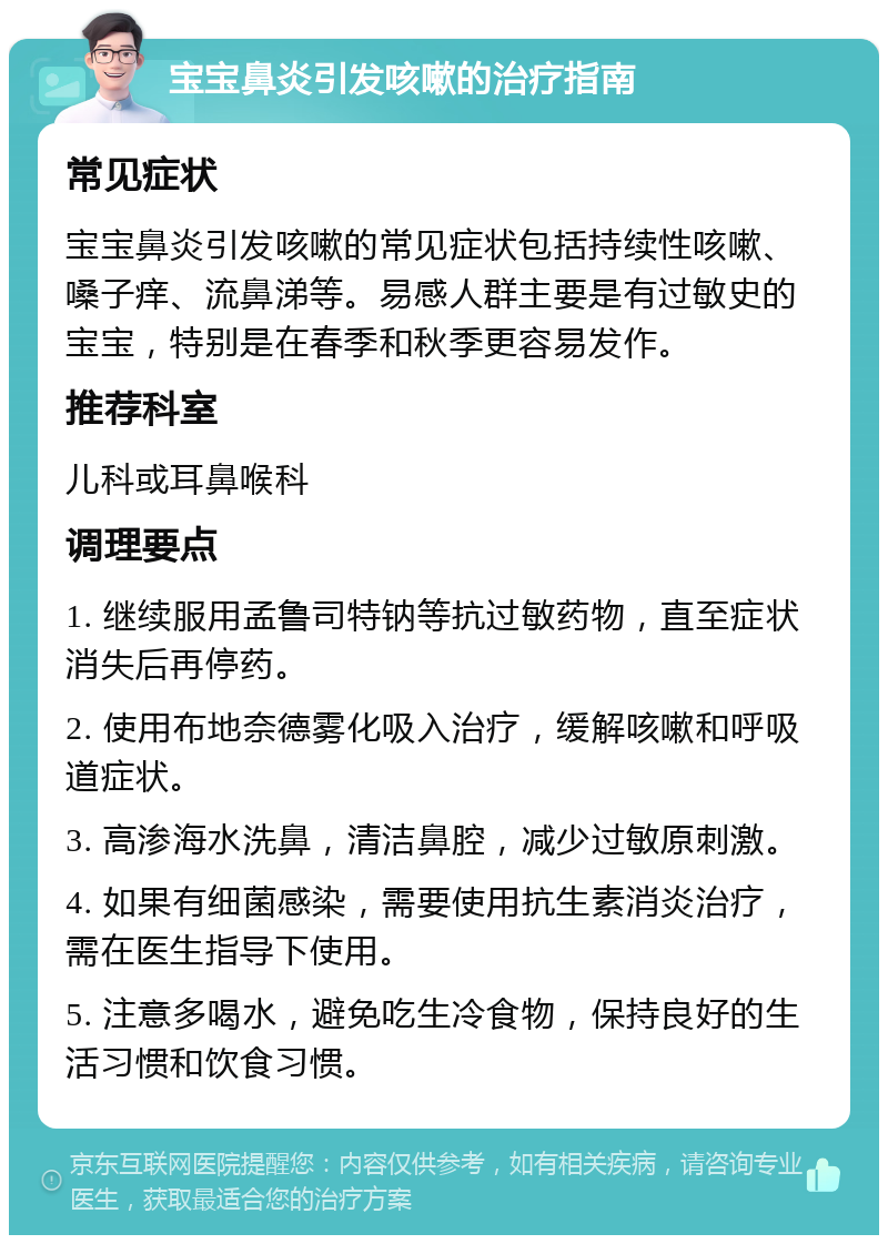 宝宝鼻炎引发咳嗽的治疗指南 常见症状 宝宝鼻炎引发咳嗽的常见症状包括持续性咳嗽、嗓子痒、流鼻涕等。易感人群主要是有过敏史的宝宝，特别是在春季和秋季更容易发作。 推荐科室 儿科或耳鼻喉科 调理要点 1. 继续服用孟鲁司特钠等抗过敏药物，直至症状消失后再停药。 2. 使用布地奈德雾化吸入治疗，缓解咳嗽和呼吸道症状。 3. 高渗海水洗鼻，清洁鼻腔，减少过敏原刺激。 4. 如果有细菌感染，需要使用抗生素消炎治疗，需在医生指导下使用。 5. 注意多喝水，避免吃生冷食物，保持良好的生活习惯和饮食习惯。