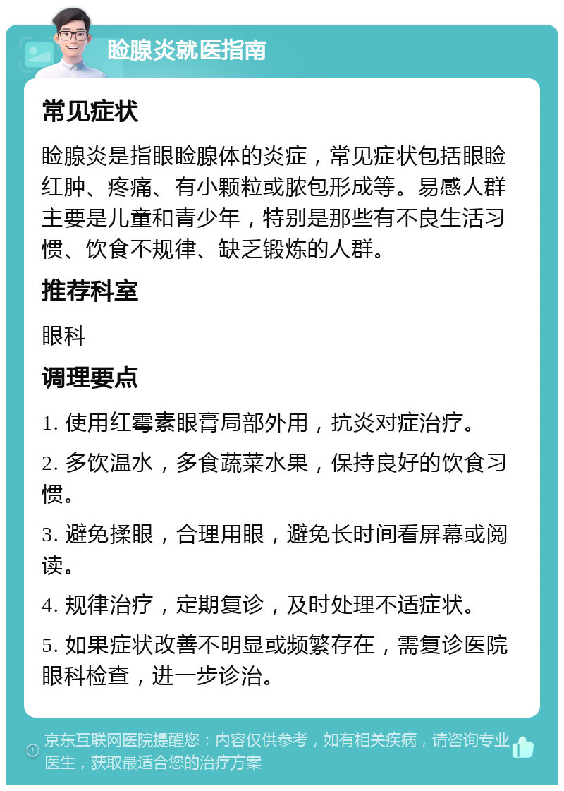 睑腺炎就医指南 常见症状 睑腺炎是指眼睑腺体的炎症，常见症状包括眼睑红肿、疼痛、有小颗粒或脓包形成等。易感人群主要是儿童和青少年，特别是那些有不良生活习惯、饮食不规律、缺乏锻炼的人群。 推荐科室 眼科 调理要点 1. 使用红霉素眼膏局部外用，抗炎对症治疗。 2. 多饮温水，多食蔬菜水果，保持良好的饮食习惯。 3. 避免揉眼，合理用眼，避免长时间看屏幕或阅读。 4. 规律治疗，定期复诊，及时处理不适症状。 5. 如果症状改善不明显或频繁存在，需复诊医院眼科检查，进一步诊治。