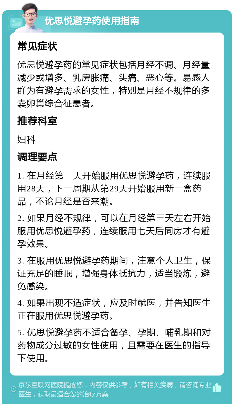 优思悦避孕药使用指南 常见症状 优思悦避孕药的常见症状包括月经不调、月经量减少或增多、乳房胀痛、头痛、恶心等。易感人群为有避孕需求的女性，特别是月经不规律的多囊卵巢综合征患者。 推荐科室 妇科 调理要点 1. 在月经第一天开始服用优思悦避孕药，连续服用28天，下一周期从第29天开始服用新一盒药品，不论月经是否来潮。 2. 如果月经不规律，可以在月经第三天左右开始服用优思悦避孕药，连续服用七天后同房才有避孕效果。 3. 在服用优思悦避孕药期间，注意个人卫生，保证充足的睡眠，增强身体抵抗力，适当锻炼，避免感染。 4. 如果出现不适症状，应及时就医，并告知医生正在服用优思悦避孕药。 5. 优思悦避孕药不适合备孕、孕期、哺乳期和对药物成分过敏的女性使用，且需要在医生的指导下使用。