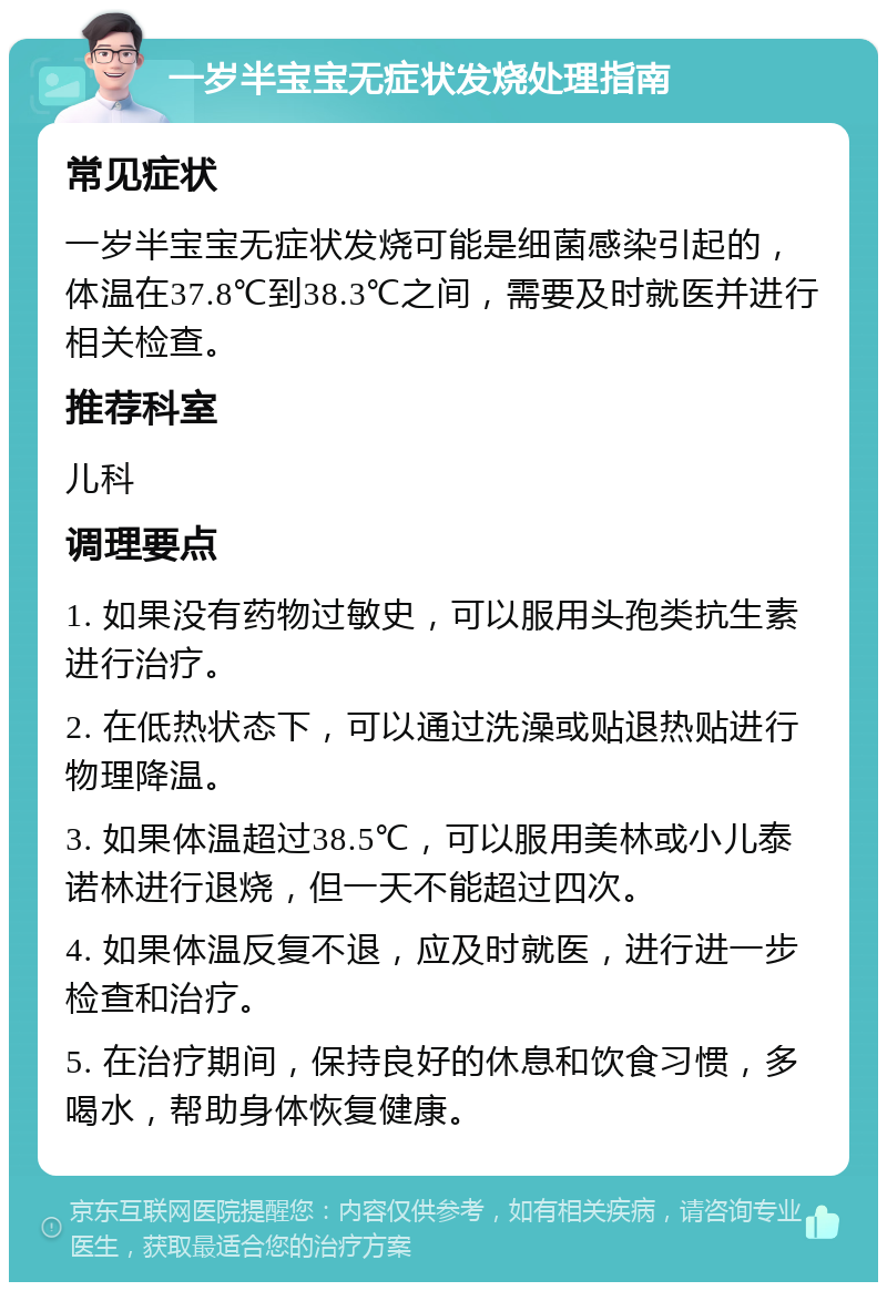 一岁半宝宝无症状发烧处理指南 常见症状 一岁半宝宝无症状发烧可能是细菌感染引起的，体温在37.8℃到38.3℃之间，需要及时就医并进行相关检查。 推荐科室 儿科 调理要点 1. 如果没有药物过敏史，可以服用头孢类抗生素进行治疗。 2. 在低热状态下，可以通过洗澡或贴退热贴进行物理降温。 3. 如果体温超过38.5℃，可以服用美林或小儿泰诺林进行退烧，但一天不能超过四次。 4. 如果体温反复不退，应及时就医，进行进一步检查和治疗。 5. 在治疗期间，保持良好的休息和饮食习惯，多喝水，帮助身体恢复健康。