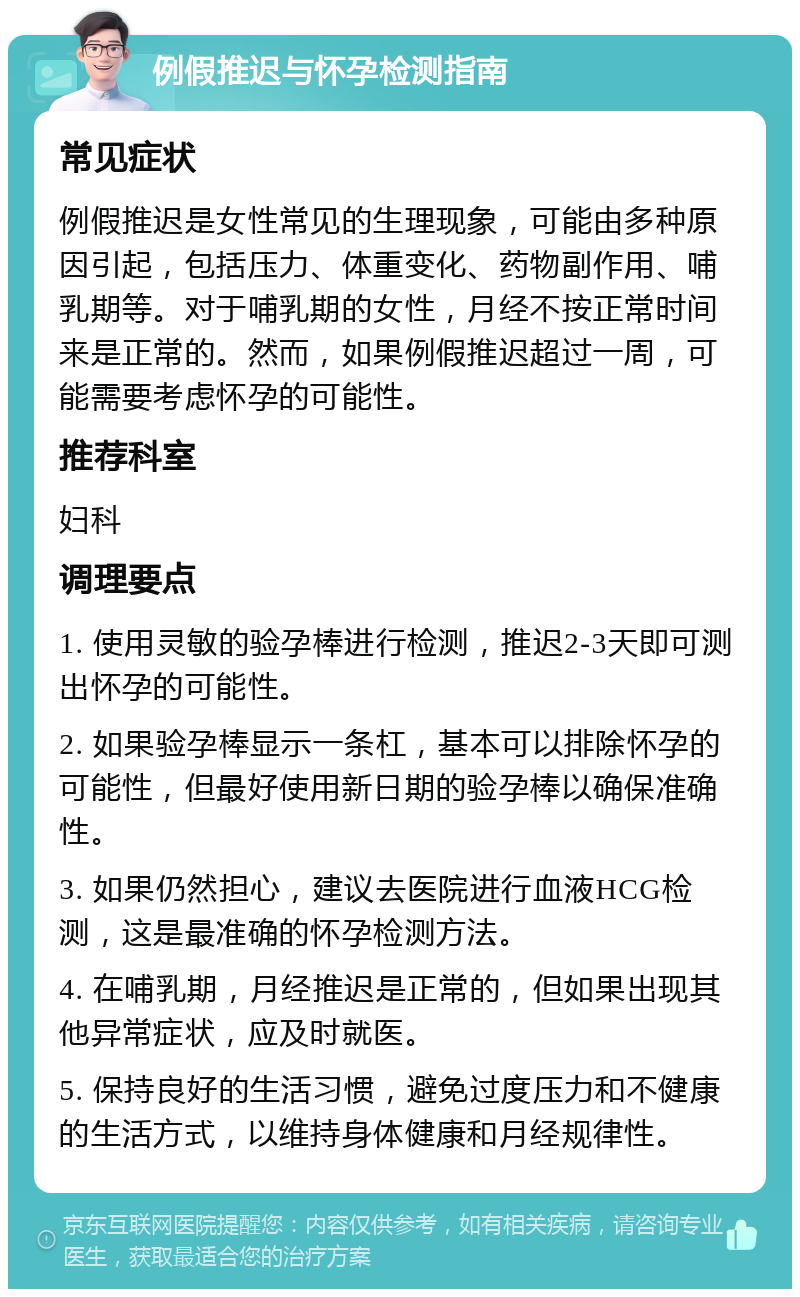 例假推迟与怀孕检测指南 常见症状 例假推迟是女性常见的生理现象，可能由多种原因引起，包括压力、体重变化、药物副作用、哺乳期等。对于哺乳期的女性，月经不按正常时间来是正常的。然而，如果例假推迟超过一周，可能需要考虑怀孕的可能性。 推荐科室 妇科 调理要点 1. 使用灵敏的验孕棒进行检测，推迟2-3天即可测出怀孕的可能性。 2. 如果验孕棒显示一条杠，基本可以排除怀孕的可能性，但最好使用新日期的验孕棒以确保准确性。 3. 如果仍然担心，建议去医院进行血液HCG检测，这是最准确的怀孕检测方法。 4. 在哺乳期，月经推迟是正常的，但如果出现其他异常症状，应及时就医。 5. 保持良好的生活习惯，避免过度压力和不健康的生活方式，以维持身体健康和月经规律性。