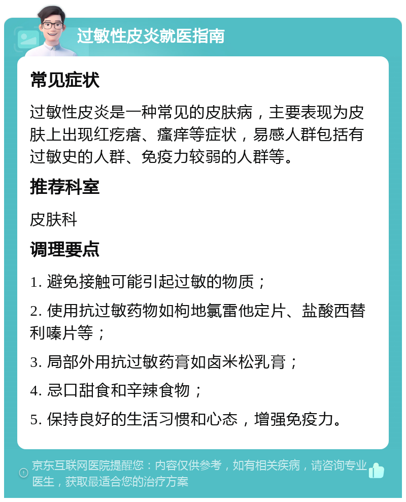 过敏性皮炎就医指南 常见症状 过敏性皮炎是一种常见的皮肤病，主要表现为皮肤上出现红疙瘩、瘙痒等症状，易感人群包括有过敏史的人群、免疫力较弱的人群等。 推荐科室 皮肤科 调理要点 1. 避免接触可能引起过敏的物质； 2. 使用抗过敏药物如枸地氯雷他定片、盐酸西替利嗪片等； 3. 局部外用抗过敏药膏如卤米松乳膏； 4. 忌口甜食和辛辣食物； 5. 保持良好的生活习惯和心态，增强免疫力。