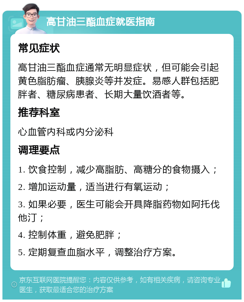 高甘油三酯血症就医指南 常见症状 高甘油三酯血症通常无明显症状，但可能会引起黄色脂肪瘤、胰腺炎等并发症。易感人群包括肥胖者、糖尿病患者、长期大量饮酒者等。 推荐科室 心血管内科或内分泌科 调理要点 1. 饮食控制，减少高脂肪、高糖分的食物摄入； 2. 增加运动量，适当进行有氧运动； 3. 如果必要，医生可能会开具降脂药物如阿托伐他汀； 4. 控制体重，避免肥胖； 5. 定期复查血脂水平，调整治疗方案。