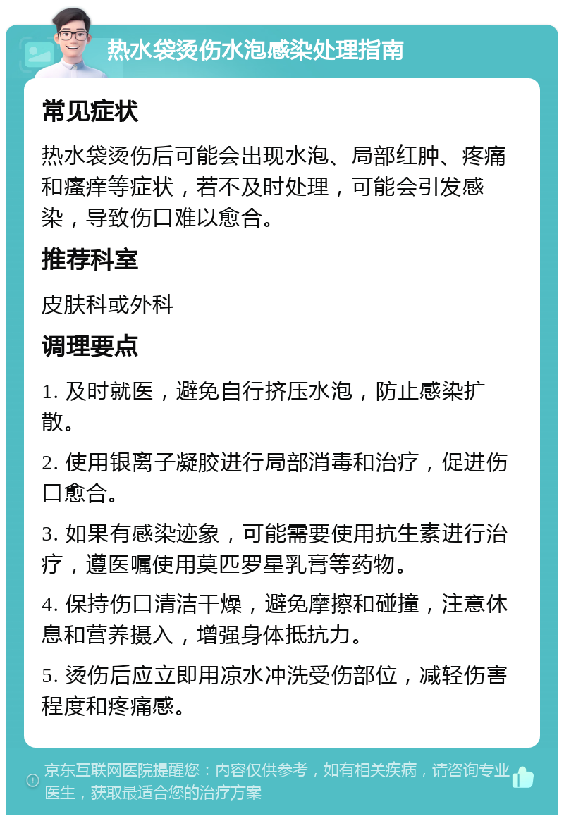 热水袋烫伤水泡感染处理指南 常见症状 热水袋烫伤后可能会出现水泡、局部红肿、疼痛和瘙痒等症状，若不及时处理，可能会引发感染，导致伤口难以愈合。 推荐科室 皮肤科或外科 调理要点 1. 及时就医，避免自行挤压水泡，防止感染扩散。 2. 使用银离子凝胶进行局部消毒和治疗，促进伤口愈合。 3. 如果有感染迹象，可能需要使用抗生素进行治疗，遵医嘱使用莫匹罗星乳膏等药物。 4. 保持伤口清洁干燥，避免摩擦和碰撞，注意休息和营养摄入，增强身体抵抗力。 5. 烫伤后应立即用凉水冲洗受伤部位，减轻伤害程度和疼痛感。