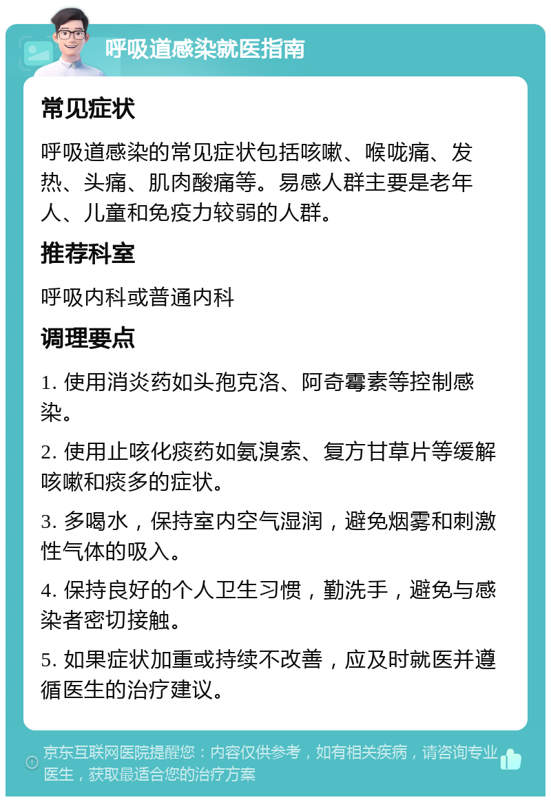 呼吸道感染就医指南 常见症状 呼吸道感染的常见症状包括咳嗽、喉咙痛、发热、头痛、肌肉酸痛等。易感人群主要是老年人、儿童和免疫力较弱的人群。 推荐科室 呼吸内科或普通内科 调理要点 1. 使用消炎药如头孢克洛、阿奇霉素等控制感染。 2. 使用止咳化痰药如氨溴索、复方甘草片等缓解咳嗽和痰多的症状。 3. 多喝水，保持室内空气湿润，避免烟雾和刺激性气体的吸入。 4. 保持良好的个人卫生习惯，勤洗手，避免与感染者密切接触。 5. 如果症状加重或持续不改善，应及时就医并遵循医生的治疗建议。