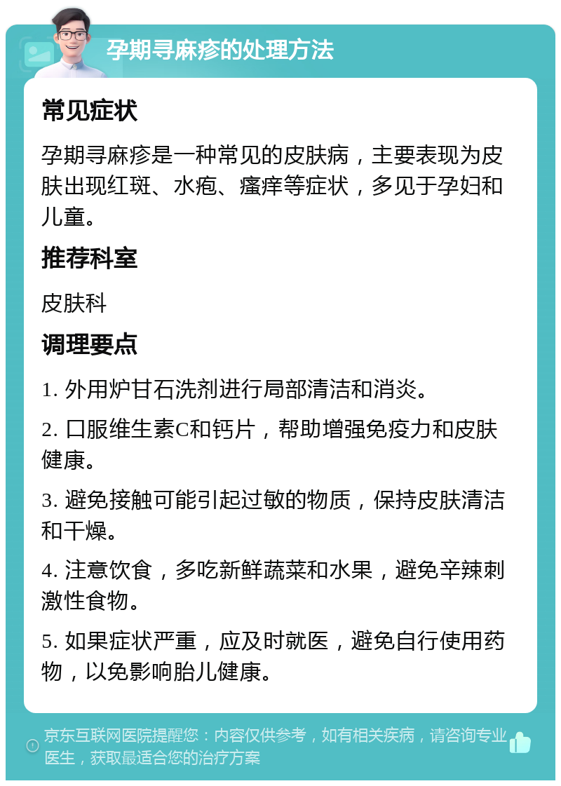 孕期寻麻疹的处理方法 常见症状 孕期寻麻疹是一种常见的皮肤病，主要表现为皮肤出现红斑、水疱、瘙痒等症状，多见于孕妇和儿童。 推荐科室 皮肤科 调理要点 1. 外用炉甘石洗剂进行局部清洁和消炎。 2. 口服维生素C和钙片，帮助增强免疫力和皮肤健康。 3. 避免接触可能引起过敏的物质，保持皮肤清洁和干燥。 4. 注意饮食，多吃新鲜蔬菜和水果，避免辛辣刺激性食物。 5. 如果症状严重，应及时就医，避免自行使用药物，以免影响胎儿健康。