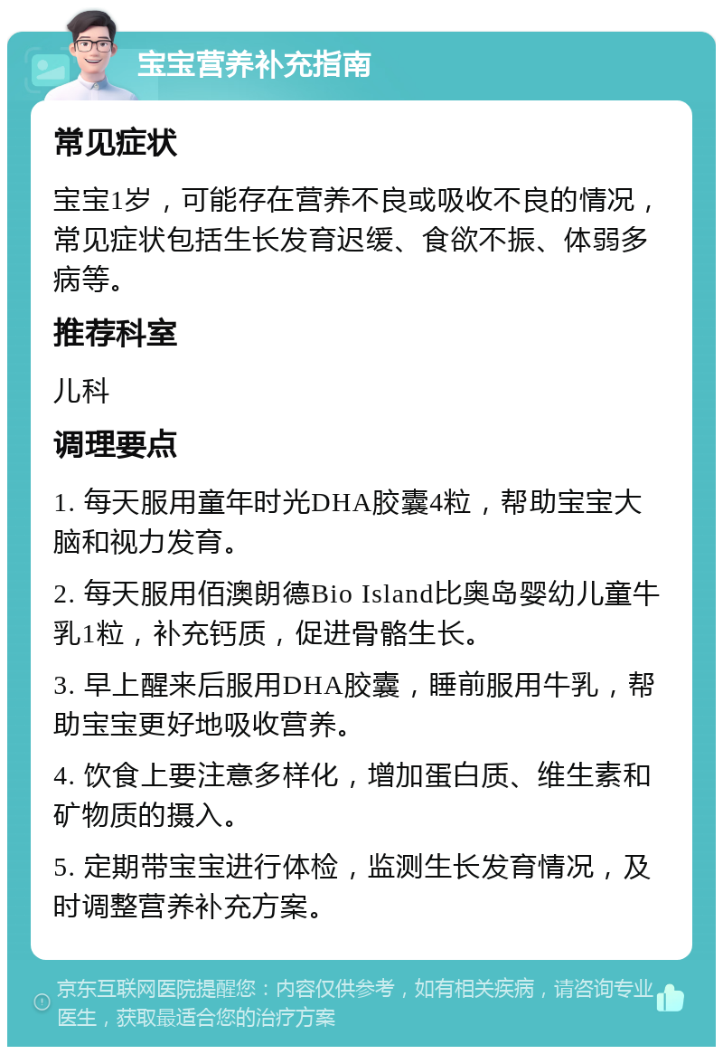 宝宝营养补充指南 常见症状 宝宝1岁，可能存在营养不良或吸收不良的情况，常见症状包括生长发育迟缓、食欲不振、体弱多病等。 推荐科室 儿科 调理要点 1. 每天服用童年时光DHA胶囊4粒，帮助宝宝大脑和视力发育。 2. 每天服用佰澳朗德Bio Island比奥岛婴幼儿童牛乳1粒，补充钙质，促进骨骼生长。 3. 早上醒来后服用DHA胶囊，睡前服用牛乳，帮助宝宝更好地吸收营养。 4. 饮食上要注意多样化，增加蛋白质、维生素和矿物质的摄入。 5. 定期带宝宝进行体检，监测生长发育情况，及时调整营养补充方案。