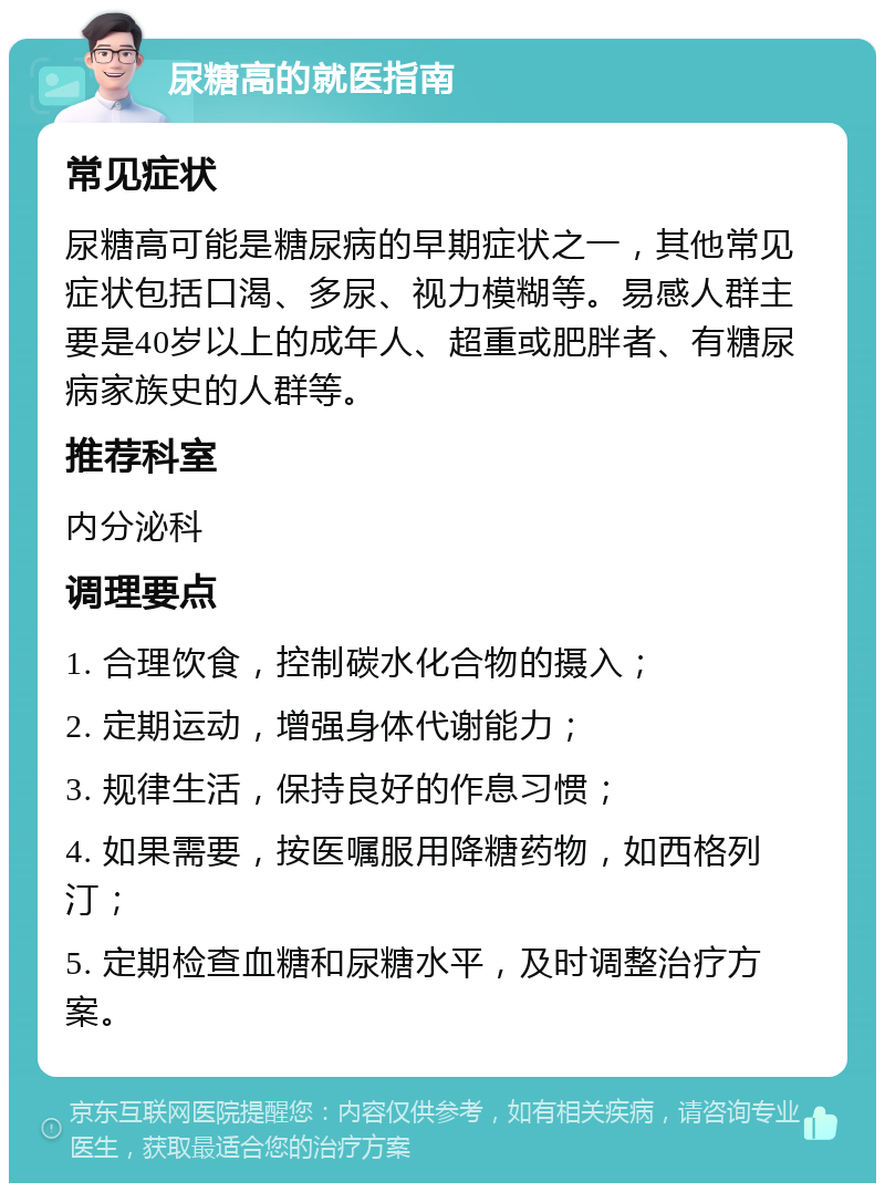 尿糖高的就医指南 常见症状 尿糖高可能是糖尿病的早期症状之一，其他常见症状包括口渴、多尿、视力模糊等。易感人群主要是40岁以上的成年人、超重或肥胖者、有糖尿病家族史的人群等。 推荐科室 内分泌科 调理要点 1. 合理饮食，控制碳水化合物的摄入； 2. 定期运动，增强身体代谢能力； 3. 规律生活，保持良好的作息习惯； 4. 如果需要，按医嘱服用降糖药物，如西格列汀； 5. 定期检查血糖和尿糖水平，及时调整治疗方案。