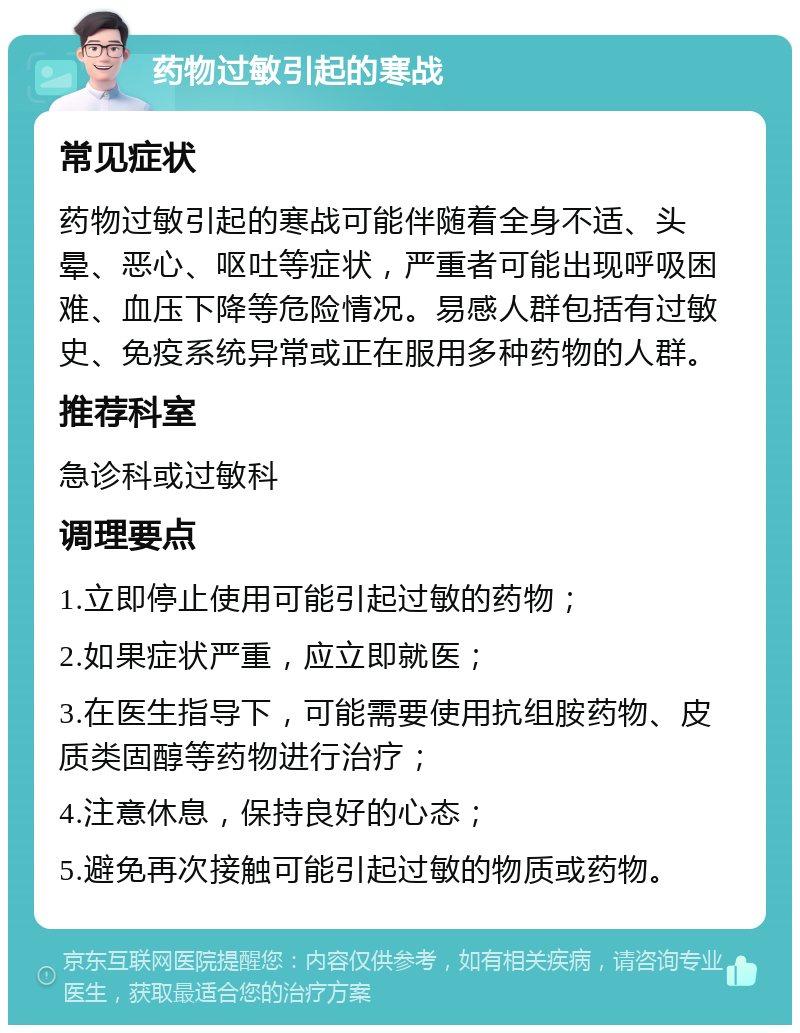 药物过敏引起的寒战 常见症状 药物过敏引起的寒战可能伴随着全身不适、头晕、恶心、呕吐等症状，严重者可能出现呼吸困难、血压下降等危险情况。易感人群包括有过敏史、免疫系统异常或正在服用多种药物的人群。 推荐科室 急诊科或过敏科 调理要点 1.立即停止使用可能引起过敏的药物； 2.如果症状严重，应立即就医； 3.在医生指导下，可能需要使用抗组胺药物、皮质类固醇等药物进行治疗； 4.注意休息，保持良好的心态； 5.避免再次接触可能引起过敏的物质或药物。