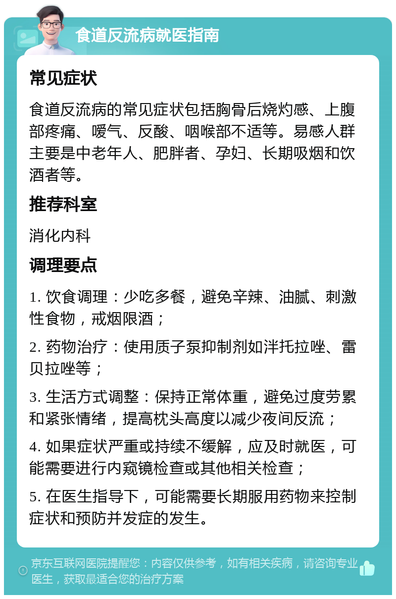 食道反流病就医指南 常见症状 食道反流病的常见症状包括胸骨后烧灼感、上腹部疼痛、嗳气、反酸、咽喉部不适等。易感人群主要是中老年人、肥胖者、孕妇、长期吸烟和饮酒者等。 推荐科室 消化内科 调理要点 1. 饮食调理：少吃多餐，避免辛辣、油腻、刺激性食物，戒烟限酒； 2. 药物治疗：使用质子泵抑制剂如泮托拉唑、雷贝拉唑等； 3. 生活方式调整：保持正常体重，避免过度劳累和紧张情绪，提高枕头高度以减少夜间反流； 4. 如果症状严重或持续不缓解，应及时就医，可能需要进行内窥镜检查或其他相关检查； 5. 在医生指导下，可能需要长期服用药物来控制症状和预防并发症的发生。