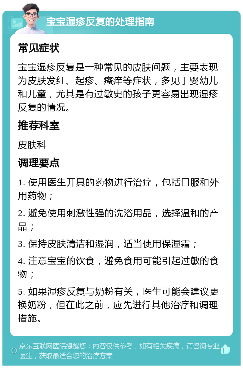 宝宝湿疹反复的处理指南 常见症状 宝宝湿疹反复是一种常见的皮肤问题，主要表现为皮肤发红、起疹、瘙痒等症状，多见于婴幼儿和儿童，尤其是有过敏史的孩子更容易出现湿疹反复的情况。 推荐科室 皮肤科 调理要点 1. 使用医生开具的药物进行治疗，包括口服和外用药物； 2. 避免使用刺激性强的洗浴用品，选择温和的产品； 3. 保持皮肤清洁和湿润，适当使用保湿霜； 4. 注意宝宝的饮食，避免食用可能引起过敏的食物； 5. 如果湿疹反复与奶粉有关，医生可能会建议更换奶粉，但在此之前，应先进行其他治疗和调理措施。