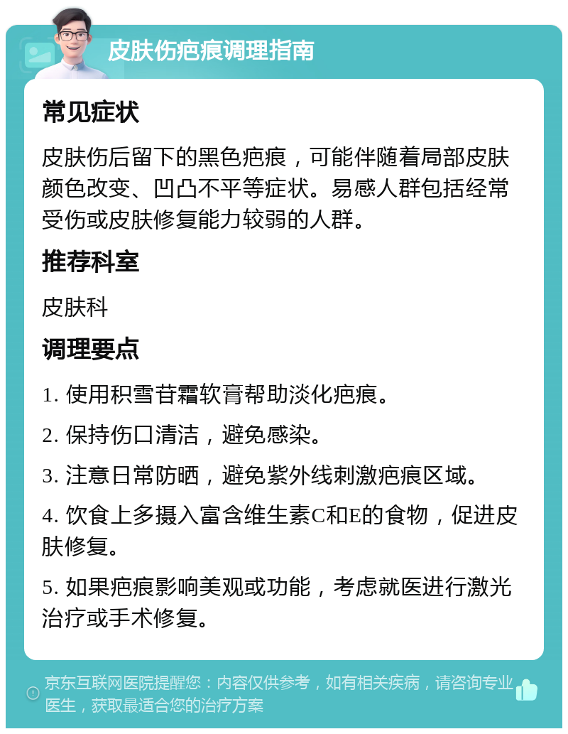 皮肤伤疤痕调理指南 常见症状 皮肤伤后留下的黑色疤痕，可能伴随着局部皮肤颜色改变、凹凸不平等症状。易感人群包括经常受伤或皮肤修复能力较弱的人群。 推荐科室 皮肤科 调理要点 1. 使用积雪苷霜软膏帮助淡化疤痕。 2. 保持伤口清洁，避免感染。 3. 注意日常防晒，避免紫外线刺激疤痕区域。 4. 饮食上多摄入富含维生素C和E的食物，促进皮肤修复。 5. 如果疤痕影响美观或功能，考虑就医进行激光治疗或手术修复。