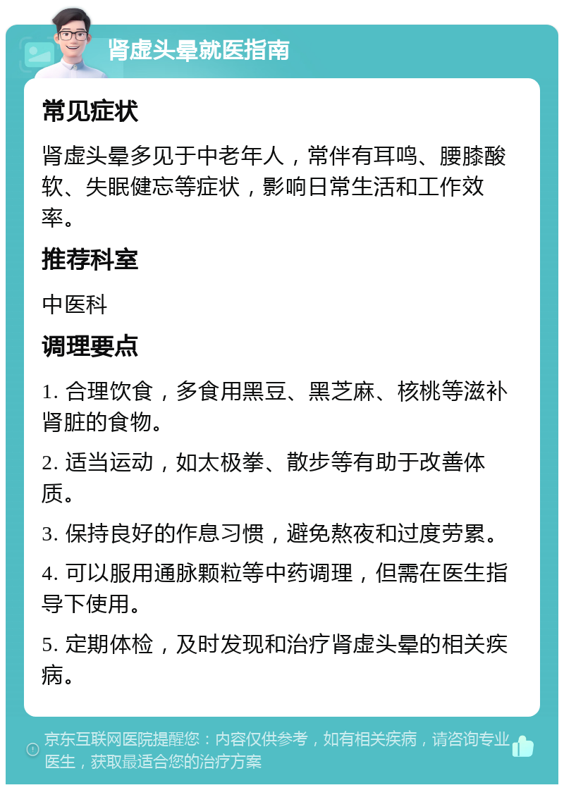 肾虚头晕就医指南 常见症状 肾虚头晕多见于中老年人，常伴有耳鸣、腰膝酸软、失眠健忘等症状，影响日常生活和工作效率。 推荐科室 中医科 调理要点 1. 合理饮食，多食用黑豆、黑芝麻、核桃等滋补肾脏的食物。 2. 适当运动，如太极拳、散步等有助于改善体质。 3. 保持良好的作息习惯，避免熬夜和过度劳累。 4. 可以服用通脉颗粒等中药调理，但需在医生指导下使用。 5. 定期体检，及时发现和治疗肾虚头晕的相关疾病。