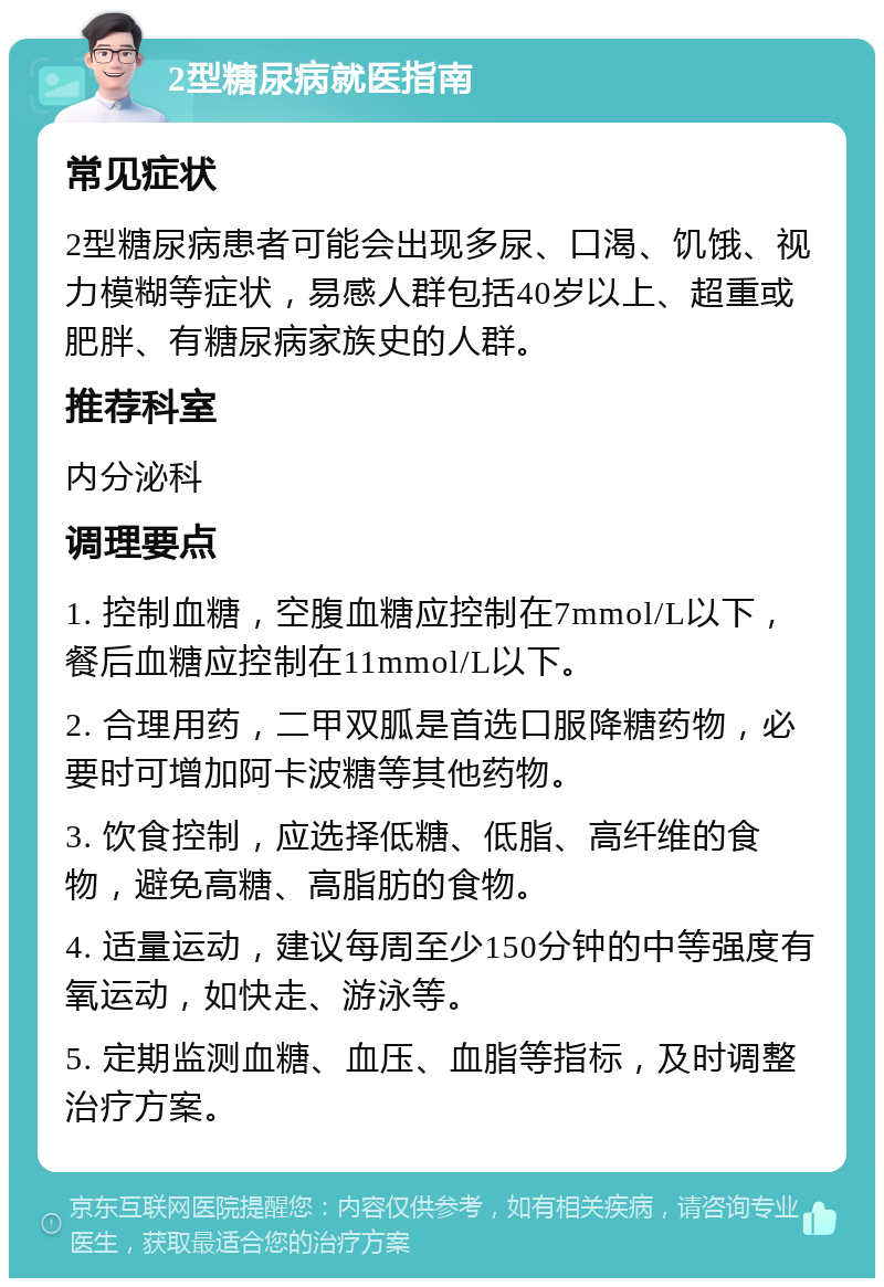 2型糖尿病就医指南 常见症状 2型糖尿病患者可能会出现多尿、口渴、饥饿、视力模糊等症状，易感人群包括40岁以上、超重或肥胖、有糖尿病家族史的人群。 推荐科室 内分泌科 调理要点 1. 控制血糖，空腹血糖应控制在7mmol/L以下，餐后血糖应控制在11mmol/L以下。 2. 合理用药，二甲双胍是首选口服降糖药物，必要时可增加阿卡波糖等其他药物。 3. 饮食控制，应选择低糖、低脂、高纤维的食物，避免高糖、高脂肪的食物。 4. 适量运动，建议每周至少150分钟的中等强度有氧运动，如快走、游泳等。 5. 定期监测血糖、血压、血脂等指标，及时调整治疗方案。