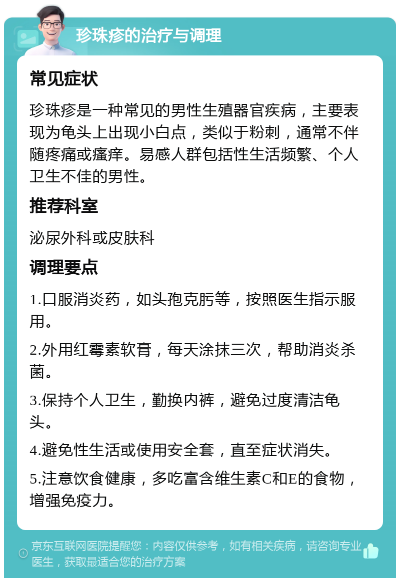 珍珠疹的治疗与调理 常见症状 珍珠疹是一种常见的男性生殖器官疾病，主要表现为龟头上出现小白点，类似于粉刺，通常不伴随疼痛或瘙痒。易感人群包括性生活频繁、个人卫生不佳的男性。 推荐科室 泌尿外科或皮肤科 调理要点 1.口服消炎药，如头孢克肟等，按照医生指示服用。 2.外用红霉素软膏，每天涂抹三次，帮助消炎杀菌。 3.保持个人卫生，勤换内裤，避免过度清洁龟头。 4.避免性生活或使用安全套，直至症状消失。 5.注意饮食健康，多吃富含维生素C和E的食物，增强免疫力。