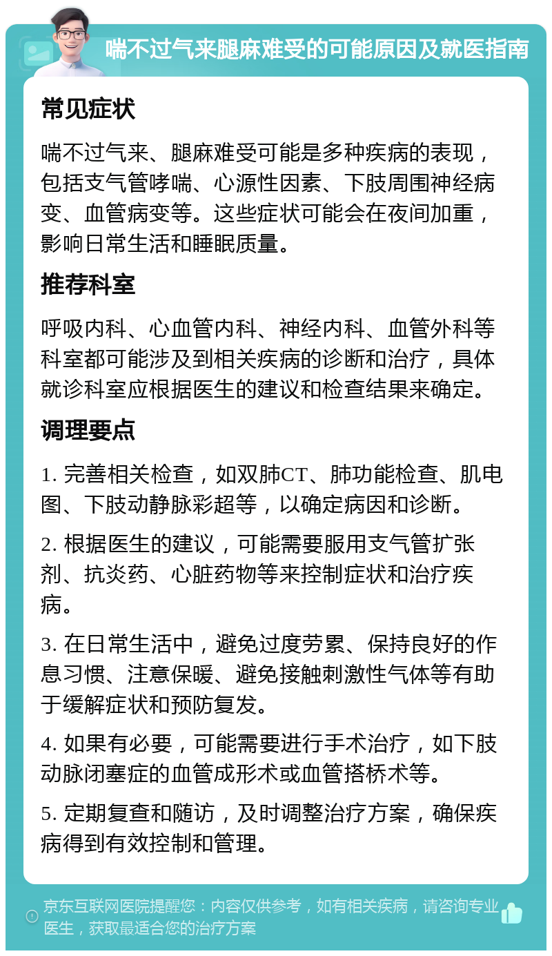 喘不过气来腿麻难受的可能原因及就医指南 常见症状 喘不过气来、腿麻难受可能是多种疾病的表现，包括支气管哮喘、心源性因素、下肢周围神经病变、血管病变等。这些症状可能会在夜间加重，影响日常生活和睡眠质量。 推荐科室 呼吸内科、心血管内科、神经内科、血管外科等科室都可能涉及到相关疾病的诊断和治疗，具体就诊科室应根据医生的建议和检查结果来确定。 调理要点 1. 完善相关检查，如双肺CT、肺功能检查、肌电图、下肢动静脉彩超等，以确定病因和诊断。 2. 根据医生的建议，可能需要服用支气管扩张剂、抗炎药、心脏药物等来控制症状和治疗疾病。 3. 在日常生活中，避免过度劳累、保持良好的作息习惯、注意保暖、避免接触刺激性气体等有助于缓解症状和预防复发。 4. 如果有必要，可能需要进行手术治疗，如下肢动脉闭塞症的血管成形术或血管搭桥术等。 5. 定期复查和随访，及时调整治疗方案，确保疾病得到有效控制和管理。