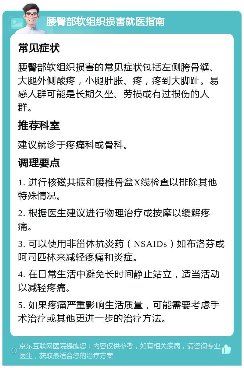 腰臀部软组织损害就医指南 常见症状 腰臀部软组织损害的常见症状包括左侧胯骨缝、大腿外侧酸疼，小腿肚胀、疼，疼到大脚趾。易感人群可能是长期久坐、劳损或有过损伤的人群。 推荐科室 建议就诊于疼痛科或骨科。 调理要点 1. 进行核磁共振和腰椎骨盆X线检查以排除其他特殊情况。 2. 根据医生建议进行物理治疗或按摩以缓解疼痛。 3. 可以使用非甾体抗炎药（NSAIDs）如布洛芬或阿司匹林来减轻疼痛和炎症。 4. 在日常生活中避免长时间静止站立，适当活动以减轻疼痛。 5. 如果疼痛严重影响生活质量，可能需要考虑手术治疗或其他更进一步的治疗方法。