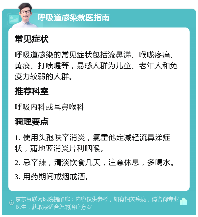 呼吸道感染就医指南 常见症状 呼吸道感染的常见症状包括流鼻涕、喉咙疼痛、黄痰、打喷嚏等，易感人群为儿童、老年人和免疫力较弱的人群。 推荐科室 呼吸内科或耳鼻喉科 调理要点 1. 使用头孢呋辛消炎，氯雷他定减轻流鼻涕症状，蒲地蓝消炎片利咽喉。 2. 忌辛辣，清淡饮食几天，注意休息，多喝水。 3. 用药期间戒烟戒酒。