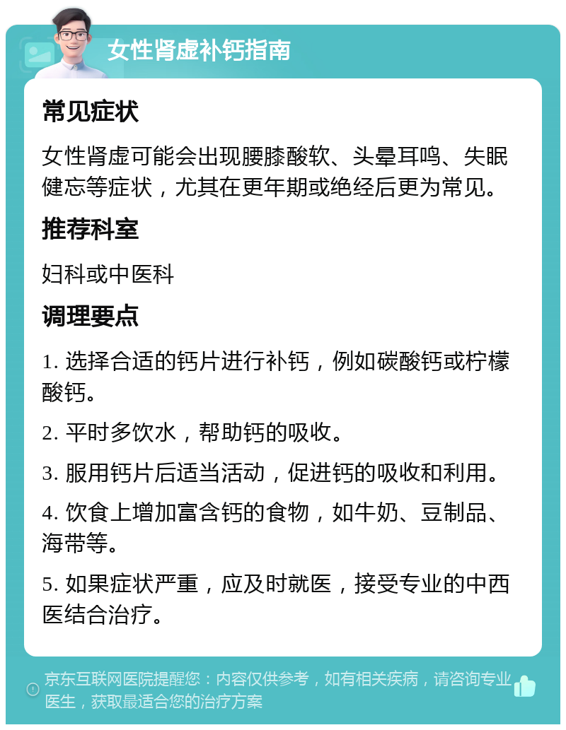 女性肾虚补钙指南 常见症状 女性肾虚可能会出现腰膝酸软、头晕耳鸣、失眠健忘等症状，尤其在更年期或绝经后更为常见。 推荐科室 妇科或中医科 调理要点 1. 选择合适的钙片进行补钙，例如碳酸钙或柠檬酸钙。 2. 平时多饮水，帮助钙的吸收。 3. 服用钙片后适当活动，促进钙的吸收和利用。 4. 饮食上增加富含钙的食物，如牛奶、豆制品、海带等。 5. 如果症状严重，应及时就医，接受专业的中西医结合治疗。