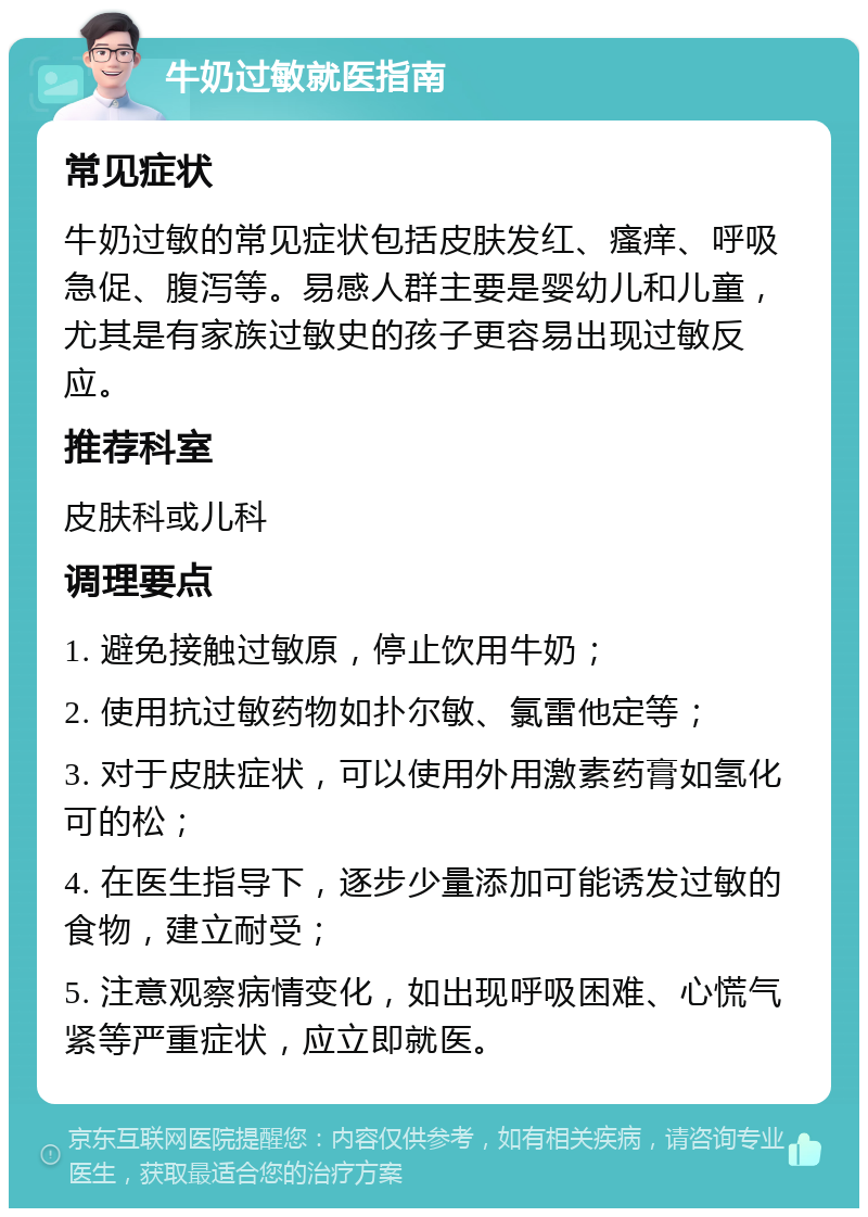 牛奶过敏就医指南 常见症状 牛奶过敏的常见症状包括皮肤发红、瘙痒、呼吸急促、腹泻等。易感人群主要是婴幼儿和儿童，尤其是有家族过敏史的孩子更容易出现过敏反应。 推荐科室 皮肤科或儿科 调理要点 1. 避免接触过敏原，停止饮用牛奶； 2. 使用抗过敏药物如扑尔敏、氯雷他定等； 3. 对于皮肤症状，可以使用外用激素药膏如氢化可的松； 4. 在医生指导下，逐步少量添加可能诱发过敏的食物，建立耐受； 5. 注意观察病情变化，如出现呼吸困难、心慌气紧等严重症状，应立即就医。