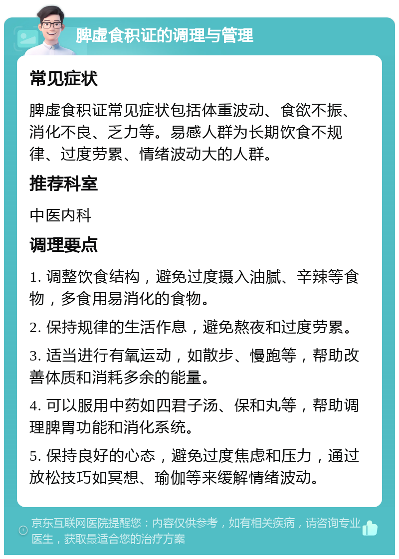 脾虚食积证的调理与管理 常见症状 脾虚食积证常见症状包括体重波动、食欲不振、消化不良、乏力等。易感人群为长期饮食不规律、过度劳累、情绪波动大的人群。 推荐科室 中医内科 调理要点 1. 调整饮食结构，避免过度摄入油腻、辛辣等食物，多食用易消化的食物。 2. 保持规律的生活作息，避免熬夜和过度劳累。 3. 适当进行有氧运动，如散步、慢跑等，帮助改善体质和消耗多余的能量。 4. 可以服用中药如四君子汤、保和丸等，帮助调理脾胃功能和消化系统。 5. 保持良好的心态，避免过度焦虑和压力，通过放松技巧如冥想、瑜伽等来缓解情绪波动。