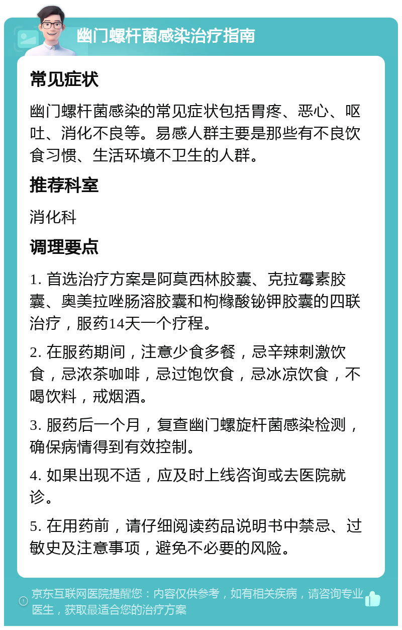 幽门螺杆菌感染治疗指南 常见症状 幽门螺杆菌感染的常见症状包括胃疼、恶心、呕吐、消化不良等。易感人群主要是那些有不良饮食习惯、生活环境不卫生的人群。 推荐科室 消化科 调理要点 1. 首选治疗方案是阿莫西林胶囊、克拉霉素胶囊、奥美拉唑肠溶胶囊和枸橼酸铋钾胶囊的四联治疗，服药14天一个疗程。 2. 在服药期间，注意少食多餐，忌辛辣刺激饮食，忌浓茶咖啡，忌过饱饮食，忌冰凉饮食，不喝饮料，戒烟酒。 3. 服药后一个月，复查幽门螺旋杆菌感染检测，确保病情得到有效控制。 4. 如果出现不适，应及时上线咨询或去医院就诊。 5. 在用药前，请仔细阅读药品说明书中禁忌、过敏史及注意事项，避免不必要的风险。