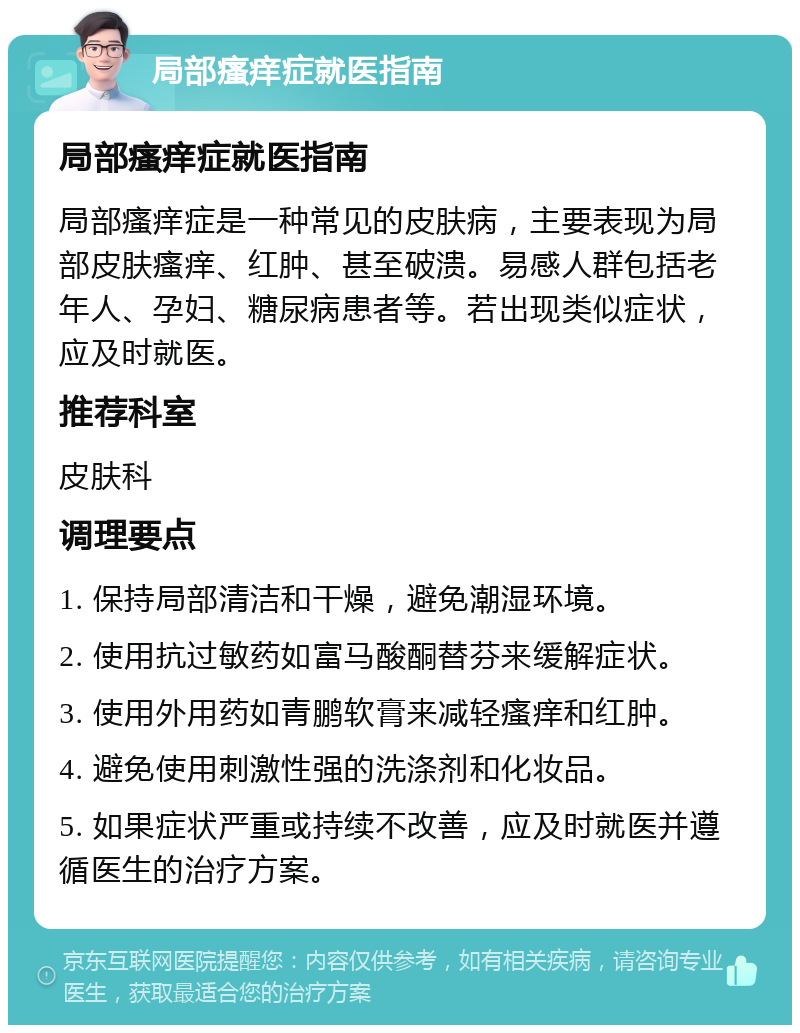 局部瘙痒症就医指南 局部瘙痒症就医指南 局部瘙痒症是一种常见的皮肤病，主要表现为局部皮肤瘙痒、红肿、甚至破溃。易感人群包括老年人、孕妇、糖尿病患者等。若出现类似症状，应及时就医。 推荐科室 皮肤科 调理要点 1. 保持局部清洁和干燥，避免潮湿环境。 2. 使用抗过敏药如富马酸酮替芬来缓解症状。 3. 使用外用药如青鹏软膏来减轻瘙痒和红肿。 4. 避免使用刺激性强的洗涤剂和化妆品。 5. 如果症状严重或持续不改善，应及时就医并遵循医生的治疗方案。