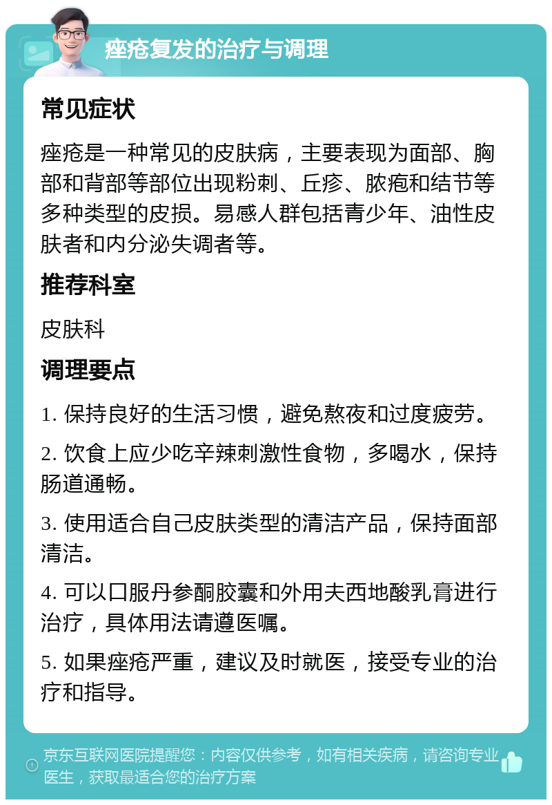 痤疮复发的治疗与调理 常见症状 痤疮是一种常见的皮肤病，主要表现为面部、胸部和背部等部位出现粉刺、丘疹、脓疱和结节等多种类型的皮损。易感人群包括青少年、油性皮肤者和内分泌失调者等。 推荐科室 皮肤科 调理要点 1. 保持良好的生活习惯，避免熬夜和过度疲劳。 2. 饮食上应少吃辛辣刺激性食物，多喝水，保持肠道通畅。 3. 使用适合自己皮肤类型的清洁产品，保持面部清洁。 4. 可以口服丹参酮胶囊和外用夫西地酸乳膏进行治疗，具体用法请遵医嘱。 5. 如果痤疮严重，建议及时就医，接受专业的治疗和指导。